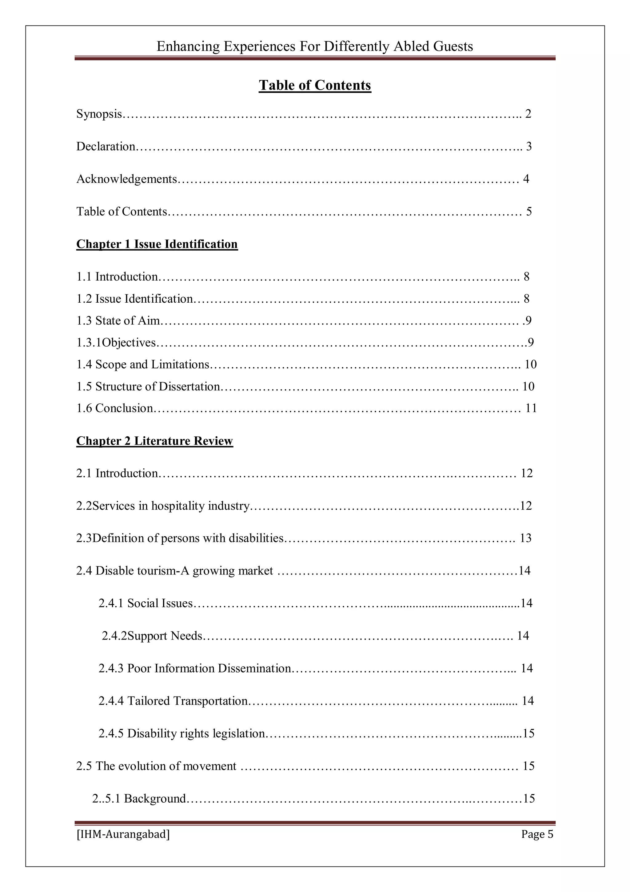 Enhancing Experiences For Differently Abled Guests
[IHM-Aurangabad] Page 5
Table of Contents
Synopsis………………………………………………………………………………….. 2
Declaration……………………………………………………………………………….. 3
Acknowledgements……………………………………………………………………… 4
Table of Contents………………………………………………………………………… 5
Chapter 1 Issue Identification
1.1 Introduction………………………………………………………………………….. 8
1.2 Issue Identification…………………………………………………………………... 8
1.3 State of Aim…………………………………………………………………………. .9
1.3.1Objectives…………………………………………………………………………….9
1.4 Scope and Limitations……………………………………………………………….. 10
1.5 Structure of Dissertation…………………………………………………………….. 10
1.6 Conclusion…………………………………………………………………………… 11
Chapter 2 Literature Review
2.1 Introduction…………………………………………………………….…………… 12
2.2Services in hospitality industry……………………………………………………….12
2.3Definition of persons with disabilities………………………………………………. 13
2.4 Disable tourism-A growing market …………………………………………………14
2.4.1 Social Issues………………………………………...........................................14
2.4.2Support Needs…………………………………………………………….…. 14
2.4.3 Poor Information Dissemination……………………………………………... 14
2.4.4 Tailored Transportation…………………………………………………......... 14
2.4.5 Disability rights legislation……………………………………………….........15
2.5 The evolution of movement ………………………………………………………… 15
2..5.1 Background…………………………………………………………..…………15
 