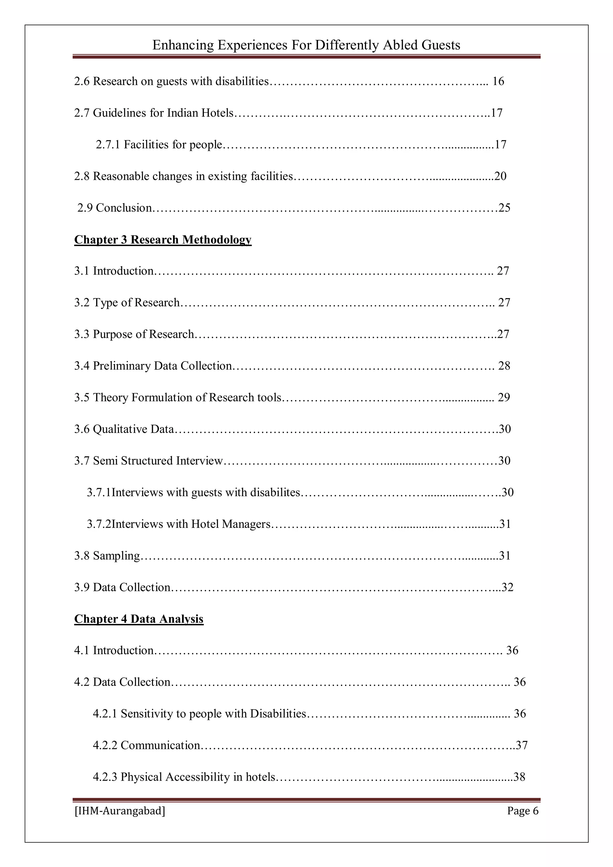 Enhancing Experiences For Differently Abled Guests
[IHM-Aurangabad] Page 6
2.6 Research on guests with disabilities……………………………………………... 16
2.7 Guidelines for Indian Hotels………….…………………………………………..17
2.7.1 Facilities for people………………………………………………................17
2.8 Reasonable changes in existing facilities…………………………….....................20
2.9 Conclusion………………………………………………................………………25
Chapter 3 Research Methodology
3.1 Introduction……………………………………………………………………….. 27
3.2 Type of Research………………………………………………………………….. 27
3.3 Purpose of Research………………………………………………………………..27
3.4 Preliminary Data Collection………………………………………………………. 28
3.5 Theory Formulation of Research tools…………………………………................. 29
3.6 Qualitative Data…………………………………………………………………….30
3.7 Semi Structured Interview………………………………….................……………30
3.7.1Interviews with guests with disabilites…………………………................…….30
3.7.2Interviews with Hotel Managers…………………………................……..........31
3.8 Sampling……………………………………………………………………............31
3.9 Data Collection……………………………………………………………………...32
Chapter 4 Data Analysis
4.1 Introduction…………………………………………………………………………. 36
4.2 Data Collection……………………………………………………………………….. 36
4.2.1 Sensitivity to people with Disabilities………………………………….............. 36
4.2.2 Communication…………………………………………………………………..37
4.2.3 Physical Accessibility in hotels………………………………….........................38
 