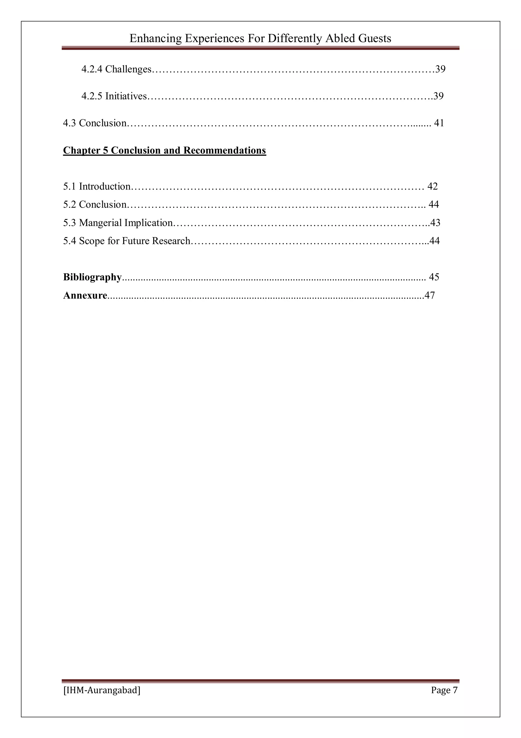 Enhancing Experiences For Differently Abled Guests
[IHM-Aurangabad] Page 7
4.2.4 Challenges………………………………………………………………………39
4.2.5 Initiatives……………………………………………………………………….39
4.3 Conclusion………………………………………………………………………........ 41
Chapter 5 Conclusion and Recommendations
5.1 Introduction………………………………………………………………………… 42
5.2 Conclusion………………………………………………………………………….. 44
5.3 Mangerial Implication………………………………………………………………..43
5.4 Scope for Future Research…………………………………………………………...44
Bibliography.................................................................................................................... 45
Annexure.........................................................................................................................47
 