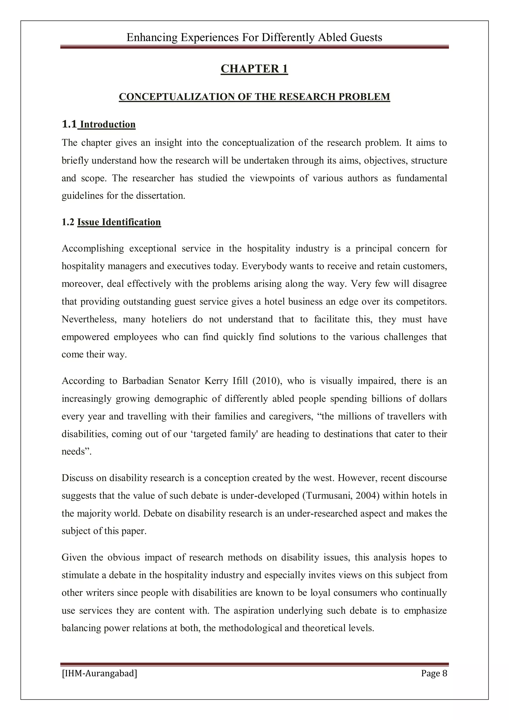Enhancing Experiences For Differently Abled Guests
[IHM-Aurangabad] Page 8
CHAPTER 1
CONCEPTUALIZATION OF THE RESEARCH PROBLEM
1.1 Introduction
The chapter gives an insight into the conceptualization of the research problem. It aims to
briefly understand how the research will be undertaken through its aims, objectives, structure
and scope. The researcher has studied the viewpoints of various authors as fundamental
guidelines for the dissertation.
1.2 Issue Identification
Accomplishing exceptional service in the hospitality industry is a principal concern for
hospitality managers and executives today. Everybody wants to receive and retain customers,
moreover, deal effectively with the problems arising along the way. Very few will disagree
that providing outstanding guest service gives a hotel business an edge over its competitors.
Nevertheless, many hoteliers do not understand that to facilitate this, they must have
empowered employees who can find quickly find solutions to the various challenges that
come their way.
According to Barbadian Senator Kerry Ifill (2010), who is visually impaired, there is an
increasingly growing demographic of differently abled people spending billions of dollars
every year and travelling with their families and caregivers, “the millions of travellers with
disabilities, coming out of our ‘targeted family' are heading to destinations that cater to their
needs”.
Discuss on disability research is a conception created by the west. However, recent discourse
suggests that the value of such debate is under-developed (Turmusani, 2004) within hotels in
the majority world. Debate on disability research is an under-researched aspect and makes the
subject of this paper.
Given the obvious impact of research methods on disability issues, this analysis hopes to
stimulate a debate in the hospitality industry and especially invites views on this subject from
other writers since people with disabilities are known to be loyal consumers who continually
use services they are content with. The aspiration underlying such debate is to emphasize
balancing power relations at both, the methodological and theoretical levels.
 
