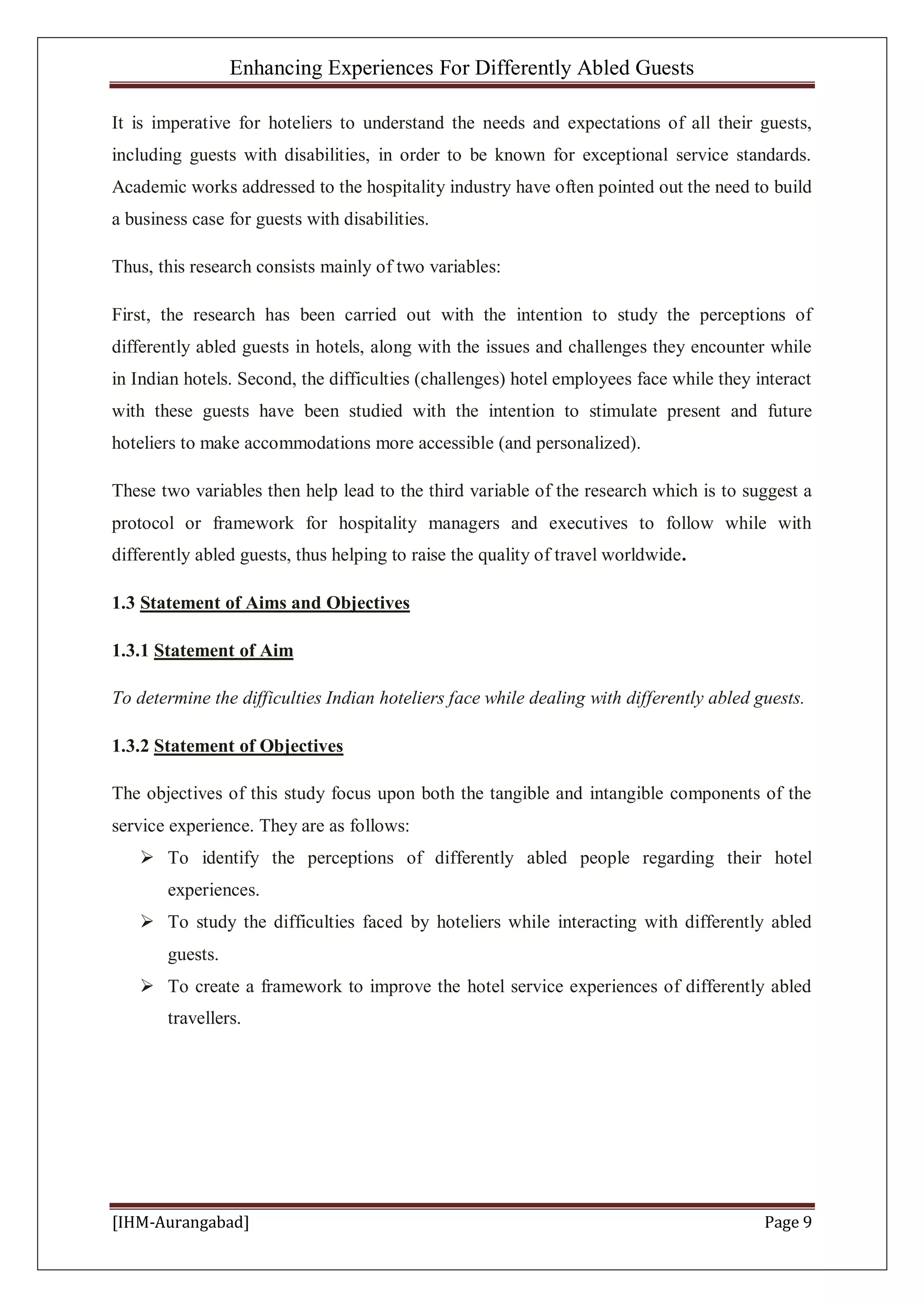 Enhancing Experiences For Differently Abled Guests
[IHM-Aurangabad] Page 9
It is imperative for hoteliers to understand the needs and expectations of all their guests,
including guests with disabilities, in order to be known for exceptional service standards.
Academic works addressed to the hospitality industry have often pointed out the need to build
a business case for guests with disabilities.
Thus, this research consists mainly of two variables:
First, the research has been carried out with the intention to study the perceptions of
differently abled guests in hotels, along with the issues and challenges they encounter while
in Indian hotels. Second, the difficulties (challenges) hotel employees face while they interact
with these guests have been studied with the intention to stimulate present and future
hoteliers to make accommodations more accessible (and personalized).
These two variables then help lead to the third variable of the research which is to suggest a
protocol or framework for hospitality managers and executives to follow while with
differently abled guests, thus helping to raise the quality of travel worldwide.
1.3 Statement of Aims and Objectives
1.3.1 Statement of Aim
To determine the difficulties Indian hoteliers face while dealing with differently abled guests.
1.3.2 Statement of Objectives
The objectives of this study focus upon both the tangible and intangible components of the
service experience. They are as follows:
 To identify the perceptions of differently abled people regarding their hotel
experiences.
 To study the difficulties faced by hoteliers while interacting with differently abled
guests.
 To create a framework to improve the hotel service experiences of differently abled
travellers.
 