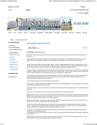 Monday, June 13, 2016 Text Size
The Johnstown Breeze Login
Hi, breezeguest
Candidates respond to flier
Written by Matt Lubich
Thursday, 24 March 2016 01:17
By Zant Reyez/The Johnstown Breeze
MILLIKEN – The four candidates named in a flier mailed out late last week to residents responded this week to the comments made
about them in it.
The flier titled “Milliken Voter Alert” names town board candidates Ted Chavez, Reid Hobler, Elizabeth Austin and Katy Burack, who
together sent out a campaign flier promoting their candidacy and providing background on each of them earlier this month.
The flier mailed late last week said that while mayor, Chavez, “carried on a sexual relationship with the town clerk opening the door for
lawsuits not only from the involved individual but from other employees who might feel they did not receive benefits afforded this clerk.” It
also said Chavez, who has served on the board on two previous occasions, had never completed either term.
In a written statement this week, Chavez said, “The letter was sent as a distraction on the real issues of our community. I was Mayor from
1994-2001, I resigned the last few months of my term because of a personal matter. I ran for Trustee in 2006 and served until November
of 2013. I retired in November 2013 and moved to N.M. That is why I resigned my Trustee position.
“The relationship over 20 years ago didn’t seem relevant back then, why now?” Chavez’s statement read. “I wasn’t her supervisor, didn’t
have input on performance appraisals, didn’t decide on any raises. The mayor and trustees don’t supervise employees. We only
supervise the town administrator and department heads.
“I won’t comment any further on this out of respect for the other person.”
Chavez said in an interview this week that the relationship in question was public knowledge and he wasn’t approached by any trustees
or staff members at that time with concerns about it.
One of those trustees would have been Tom Farmer, who served on the board as a trustee for a period of time in the 1990s while Chavez
was mayor.
Farmer said in an interview this week he never said anything to Chavez back then about the relationship.
Regarding Burack, the flier points out that her husband served as town administrator and “either failed or neglected to file reports about
Milliken’s reverse osmosis plant being out of compliance.” The flier said the town now faces substantial penalties and fines from the state
because of this; the cost of which will be borne by Milliken taxpayers.
Katy Burack said this week, “The main thing I would say is that, that (flier) has no purpose in this Election. I think that this proves to me
why I’m running: To get rid of negative people and their negative voice.”
The flier accuses Hobler, who previously served on the board, of purchasing a water tap for Milliken Animal Clinic, which it calls “his
business,” just prior to a rate increase that was not public knowledge but was known to the board members. It also states Hobler has
recently questioned other candidates and board members about conflicts of interest.
Hobler said in an interview this week, “What was written about me is 100 percent wrong.” He said the building which houses Milliken
Animal Clinic is owned entirely by his wife.
“For somebody to attack my wife’s business is just wrong,” he said. He said his wife is discussing whether she should pursue legal action
with her attorney.
Hobler said the business was started six years ago, with rates going up two years ago. “I don’t know how that timeline works,” he said.
“The timelines don’t add up as far as getting a water tap fee for our business.”
News Candidates respond to flier
CB SUBSCRIPTIONS
Hi, breezeguest
Your current subscription:
Breeze Lifetime Subscription
Your upgrade options:
Student Subscription
Print Only
Print & Web
24 Hour Access
3 Month Access
6 Month Access
12 Month Access
CB WORKFLOWS
No Pending Actions
Home Sports Opinion Life Events Classifieds Pocket Edition Our Blogs Free Links Free Info Advertise ArchivesNews
Candidates respond to flier http://myjohnstownbreeze.com/index.php?option=com_content&view=ar...
1 of 2 6/13/2016 10:36 AM
 