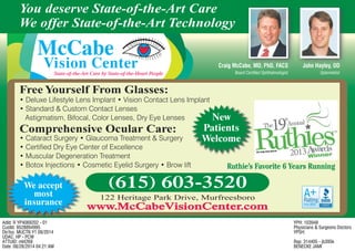 McCabe
Vision CenterState-of-the-Art Care by State-of-the-Heart People
• Deluxe Lifestyle Lens Implant • Vision Contact Lens Implant
• Standard & Custom Contact Lenses
Astigmatism, Bifocal, Color Lenses, Dry Eye Lenses
• Cataract Surgery • Glaucoma Treatment & Surgery
• Certified Dry Eye Center of Excellence
• Muscular Degeneration Treatment
• Botox Injections • Cosmetic Eyelid Surgery • Brow lift
Free Yourself From Glasses:
Comprehensive Ocular Care:
122 Heritage Park Drive, Murfreesboro
www.McCabeVisionCenter.comwww.McCabeVisionCenter.com
(615) 603-3520
John Hayley, ODJohn Hayley OD
OptometristBoard Certified Ophthalmologist
Craig McCabe, MD, PhD, FACSbe MD PhD FACS
You deserve State-of-the-Art Care
We offer State-of-the-Art Technology
We accept
most
insurance
Ruthie’s Favorite 6 Years Running
New
Patients
Welcome
AdId: R YP4069202 - 01
CustId: 9528894995
Dir/Iss: MUCTN Y1 09/2014
UDAC: HP - PCW
ATTUID: ml4269
Date: 08/28/2014 04:21:AM
YPH: 103948
Physicians & Surgeons Doctors
YPSH:
Rep: 314405 - jb395k
BENECKE JAMI
 