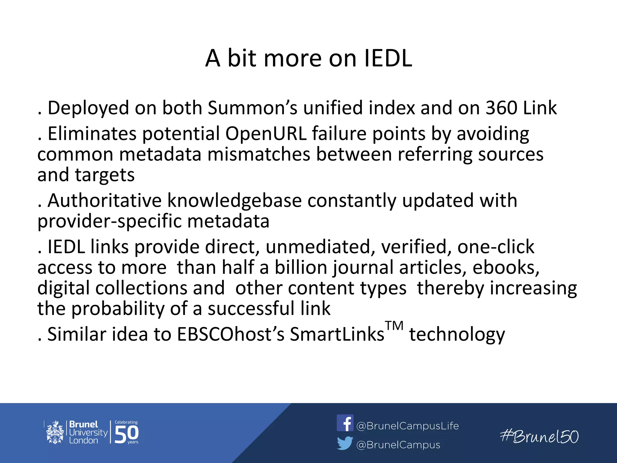 A bit more on IEDL
. Deployed on both Summon’s unified index and on 360 Link
. Eliminates potential OpenURL failure points by avoiding
common metadata mismatches between referring sources
and targets
. Authoritative knowledgebase constantly updated with
provider-specific metadata
. IEDL links provide direct, unmediated, verified, one-click
access to more than half a billion journal articles, ebooks,
digital collections and other content types thereby increasing
the probability of a successful link
. Similar idea to EBSCOhost’s SmartLinksTM
technology
 