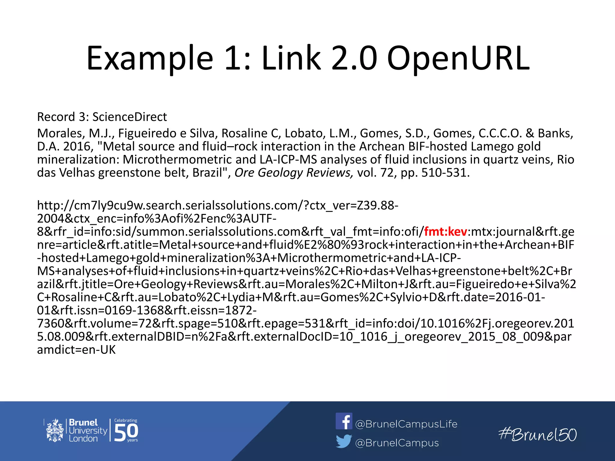 Example 1: Link 2.0 OpenURL
Record 3: ScienceDirect
Morales, M.J., Figueiredo e Silva, Rosaline C, Lobato, L.M., Gomes, S.D., Gomes, C.C.C.O. & Banks,
D.A. 2016, "Metal source and fluid–rock interaction in the Archean BIF-hosted Lamego gold
mineralization: Microthermometric and LA-ICP-MS analyses of fluid inclusions in quartz veins, Rio
das Velhas greenstone belt, Brazil", Ore Geology Reviews, vol. 72, pp. 510-531.
http://cm7ly9cu9w.search.serialssolutions.com/?ctx_ver=Z39.88-
2004&ctx_enc=info%3Aofi%2Fenc%3AUTF-
8&rfr_id=info:sid/summon.serialssolutions.com&rft_val_fmt=info:ofi/fmt:kev:mtx:journal&rft.ge
nre=article&rft.atitle=Metal+source+and+fluid%E2%80%93rock+interaction+in+the+Archean+BIF
-hosted+Lamego+gold+mineralization%3A+Microthermometric+and+LA-ICP-
MS+analyses+of+fluid+inclusions+in+quartz+veins%2C+Rio+das+Velhas+greenstone+belt%2C+Br
azil&rft.jtitle=Ore+Geology+Reviews&rft.au=Morales%2C+Milton+J&rft.au=Figueiredo+e+Silva%2
C+Rosaline+C&rft.au=Lobato%2C+Lydia+M&rft.au=Gomes%2C+Sylvio+D&rft.date=2016-01-
01&rft.issn=0169-1368&rft.eissn=1872-
7360&rft.volume=72&rft.spage=510&rft.epage=531&rft_id=info:doi/10.1016%2Fj.oregeorev.201
5.08.009&rft.externalDBID=n%2Fa&rft.externalDocID=10_1016_j_oregeorev_2015_08_009&par
amdict=en-UK
 