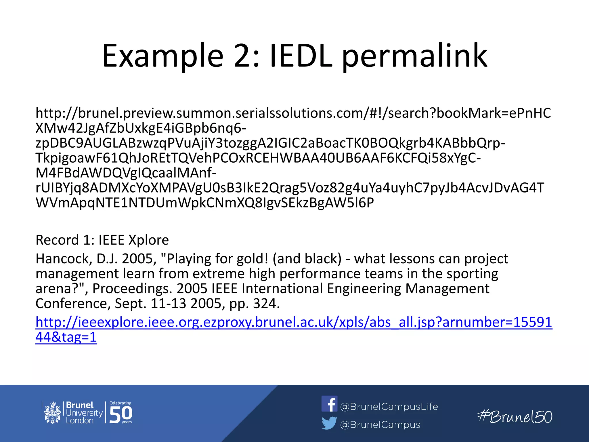 Example 2: IEDL permalink
http://brunel.preview.summon.serialssolutions.com/#!/search?bookMark=ePnHC
XMw42JgAfZbUxkgE4iGBpb6nq6-
zpDBC9AUGLABzwzqPVuAjiY3tozggA2IGIC2aBoacTK0BOQkgrb4KABbbQrp-
TkpigoawF61QhJoREtTQVehPCOxRCEHWBAA40UB6AAF6KCFQi58xYgC-
M4FBdAWDQVgIQcaalMAnf-
rUIBYjq8ADMXcYoXMPAVgU0sB3IkE2Qrag5Voz82g4uYa4uyhC7pyJb4AcvJDvAG4T
WVmApqNTE1NTDUmWpkCNmXQ8IgvSEkzBgAW5l6P
Record 1: IEEE Xplore
Hancock, D.J. 2005, "Playing for gold! (and black) - what lessons can project
management learn from extreme high performance teams in the sporting
arena?", Proceedings. 2005 IEEE International Engineering Management
Conference, Sept. 11-13 2005, pp. 324.
http://ieeexplore.ieee.org.ezproxy.brunel.ac.uk/xpls/abs_all.jsp?arnumber=15591
44&tag=1
 