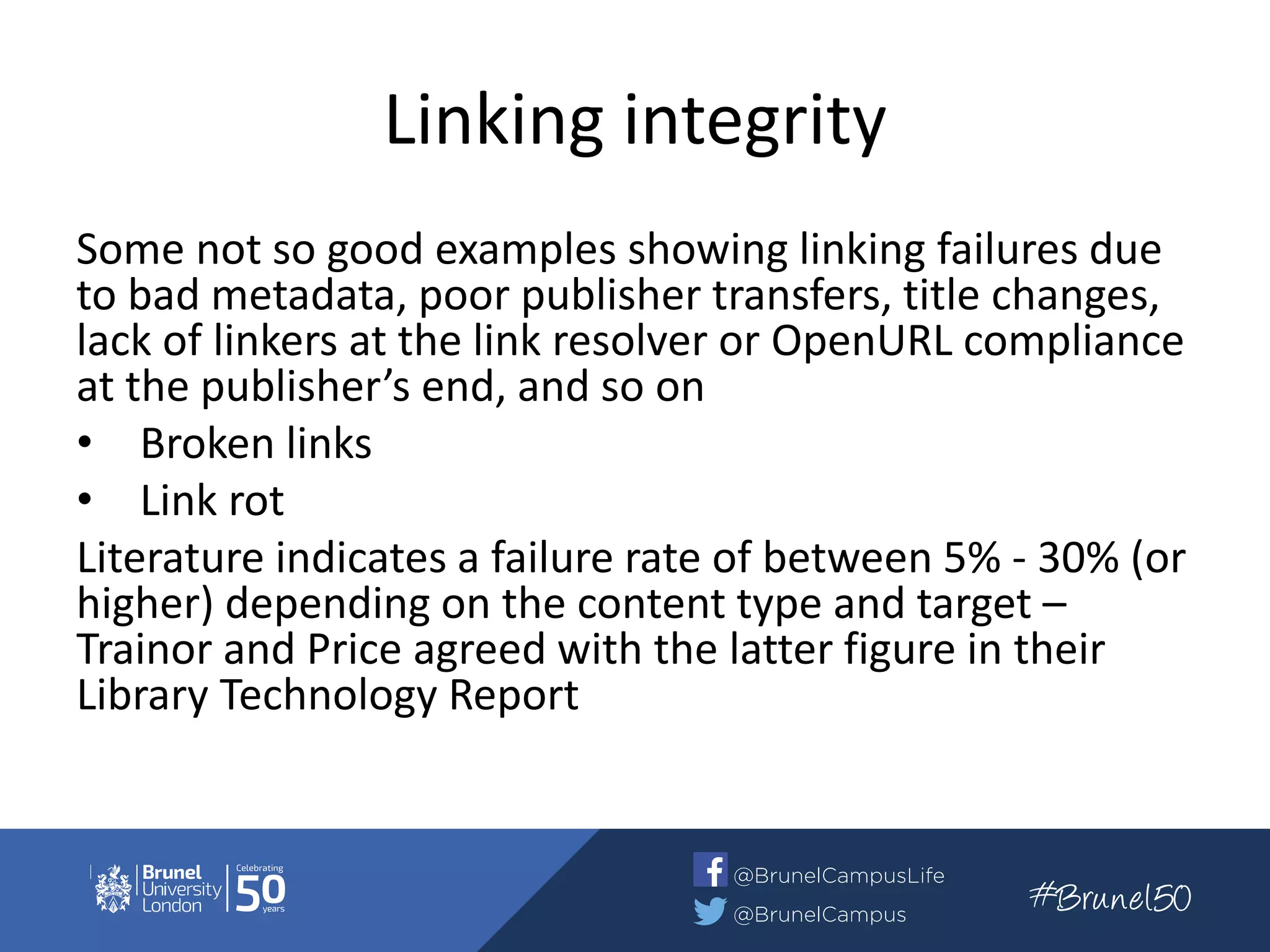 Linking integrity
Some not so good examples showing linking failures due
to bad metadata, poor publisher transfers, title changes,
lack of linkers at the link resolver or OpenURL compliance
at the publisher’s end, and so on
• Broken links
• Link rot
Literature indicates a failure rate of between 5% - 30% (or
higher) depending on the content type and target –
Trainor and Price agreed with the latter figure in their
Library Technology Report
 