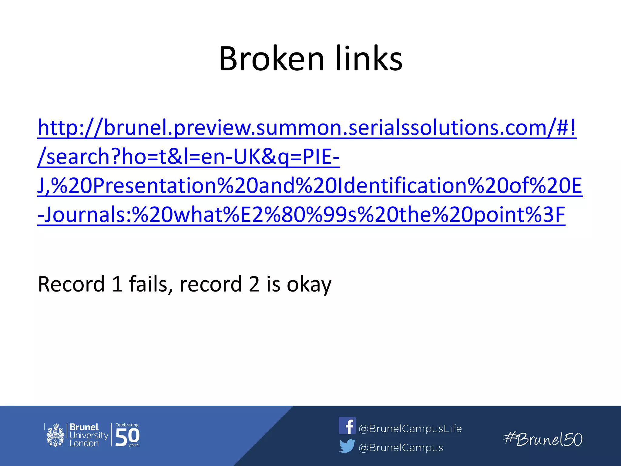 Broken links
http://brunel.preview.summon.serialssolutions.com/#!
/search?ho=t&l=en-UK&q=PIE-
J,%20Presentation%20and%20Identification%20of%20E
-Journals:%20what%E2%80%99s%20the%20point%3F
Record 1 fails, record 2 is okay
 