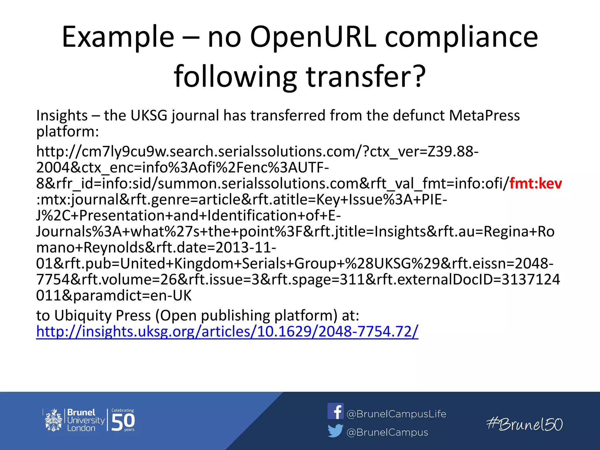 Example – no OpenURL compliance
following transfer?
Insights – the UKSG journal has transferred from the defunct MetaPress
platform:
http://cm7ly9cu9w.search.serialssolutions.com/?ctx_ver=Z39.88-
2004&ctx_enc=info%3Aofi%2Fenc%3AUTF-
8&rfr_id=info:sid/summon.serialssolutions.com&rft_val_fmt=info:ofi/fmt:kev
:mtx:journal&rft.genre=article&rft.atitle=Key+Issue%3A+PIE-
J%2C+Presentation+and+Identification+of+E-
Journals%3A+what%27s+the+point%3F&rft.jtitle=Insights&rft.au=Regina+Ro
mano+Reynolds&rft.date=2013-11-
01&rft.pub=United+Kingdom+Serials+Group+%28UKSG%29&rft.eissn=2048-
7754&rft.volume=26&rft.issue=3&rft.spage=311&rft.externalDocID=3137124
011&paramdict=en-UK
to Ubiquity Press (Open publishing platform) at:
http://insights.uksg.org/articles/10.1629/2048-7754.72/
 