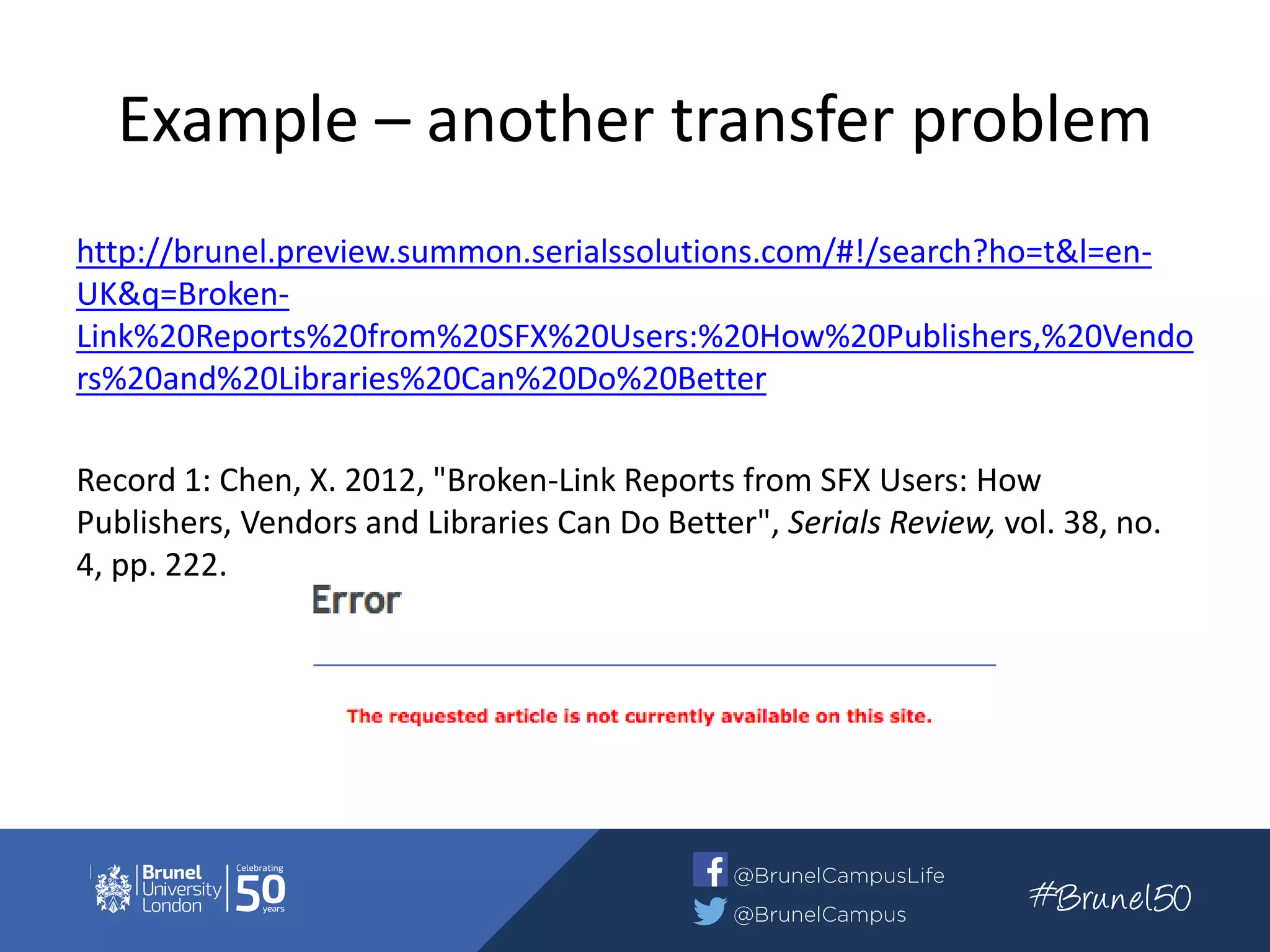 Example – another transfer problem
http://brunel.preview.summon.serialssolutions.com/#!/search?ho=t&l=en-
UK&q=Broken-
Link%20Reports%20from%20SFX%20Users:%20How%20Publishers,%20Vendo
rs%20and%20Libraries%20Can%20Do%20Better
Record 1: Chen, X. 2012, "Broken-Link Reports from SFX Users: How
Publishers, Vendors and Libraries Can Do Better", Serials Review, vol. 38, no.
4, pp. 222.
 