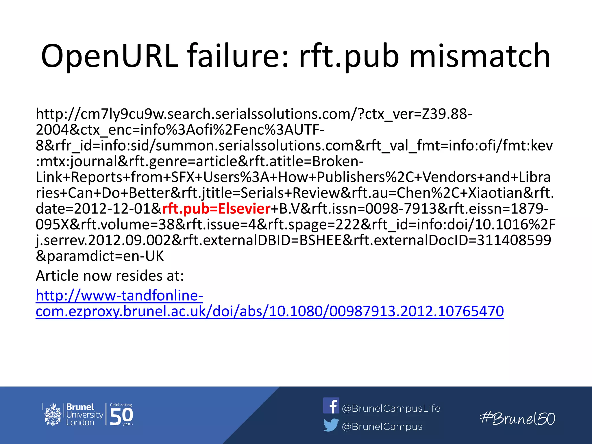 OpenURL failure: rft.pub mismatch
http://cm7ly9cu9w.search.serialssolutions.com/?ctx_ver=Z39.88-
2004&ctx_enc=info%3Aofi%2Fenc%3AUTF-
8&rfr_id=info:sid/summon.serialssolutions.com&rft_val_fmt=info:ofi/fmt:kev
:mtx:journal&rft.genre=article&rft.atitle=Broken-
Link+Reports+from+SFX+Users%3A+How+Publishers%2C+Vendors+and+Libra
ries+Can+Do+Better&rft.jtitle=Serials+Review&rft.au=Chen%2C+Xiaotian&rft.
date=2012-12-01&rft.pub=Elsevier+B.V&rft.issn=0098-7913&rft.eissn=1879-
095X&rft.volume=38&rft.issue=4&rft.spage=222&rft_id=info:doi/10.1016%2F
j.serrev.2012.09.002&rft.externalDBID=BSHEE&rft.externalDocID=311408599
&paramdict=en-UK
Article now resides at:
http://www-tandfonline-
com.ezproxy.brunel.ac.uk/doi/abs/10.1080/00987913.2012.10765470
 