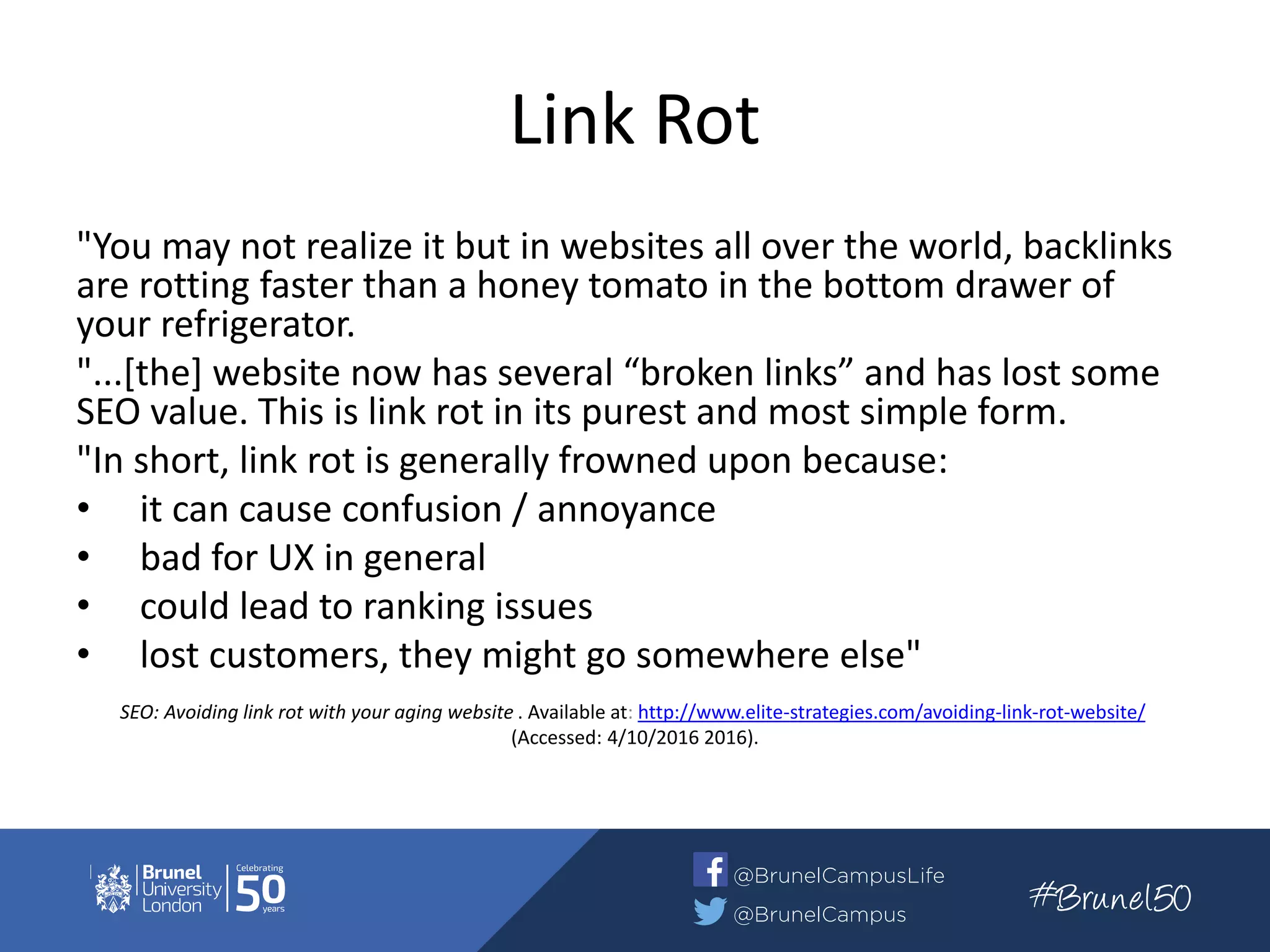 Link Rot
"You may not realize it but in websites all over the world, backlinks
are rotting faster than a honey tomato in the bottom drawer of
your refrigerator.
"...[the] website now has several “broken links” and has lost some
SEO value. This is link rot in its purest and most simple form.
"In short, link rot is generally frowned upon because:
• it can cause confusion / annoyance
• bad for UX in general
• could lead to ranking issues
• lost customers, they might go somewhere else"
SEO: Avoiding link rot with your aging website . Available at: http://www.elite-strategies.com/avoiding-link-rot-website/
(Accessed: 4/10/2016 2016).
 