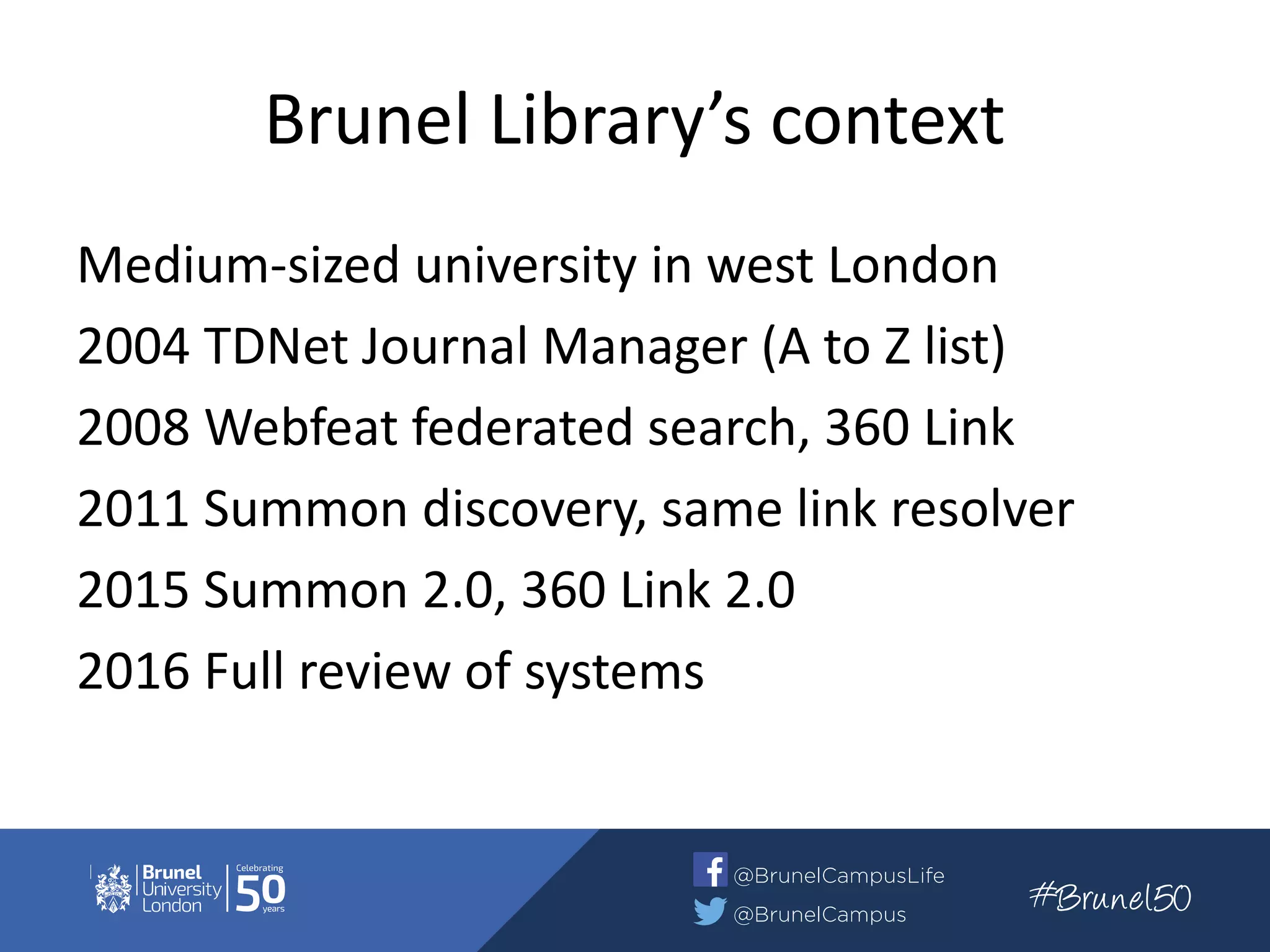 Brunel Library’s context
Medium-sized university in west London
2004 TDNet Journal Manager (A to Z list)
2008 Webfeat federated search, 360 Link
2011 Summon discovery, same link resolver
2015 Summon 2.0, 360 Link 2.0
2016 Full review of systems
 