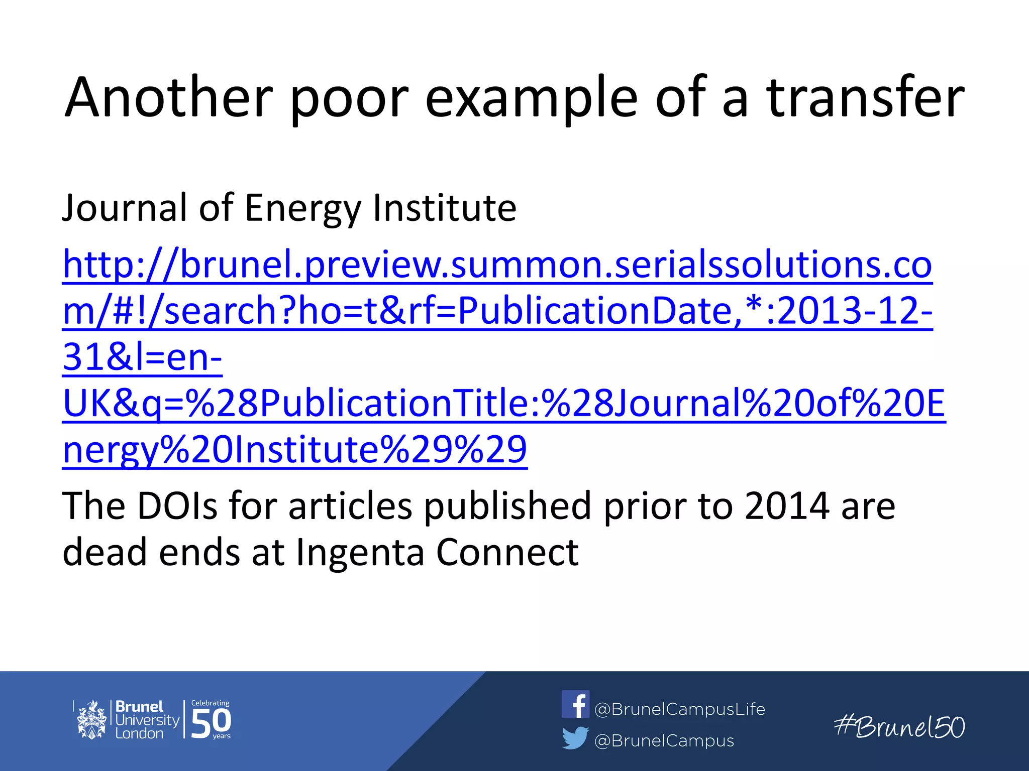 Another poor example of a transfer
Journal of Energy Institute
http://brunel.preview.summon.serialssolutions.co
m/#!/search?ho=t&rf=PublicationDate,*:2013-12-
31&l=en-
UK&q=%28PublicationTitle:%28Journal%20of%20E
nergy%20Institute%29%29
The DOIs for articles published prior to 2014 are
dead ends at Ingenta Connect
 