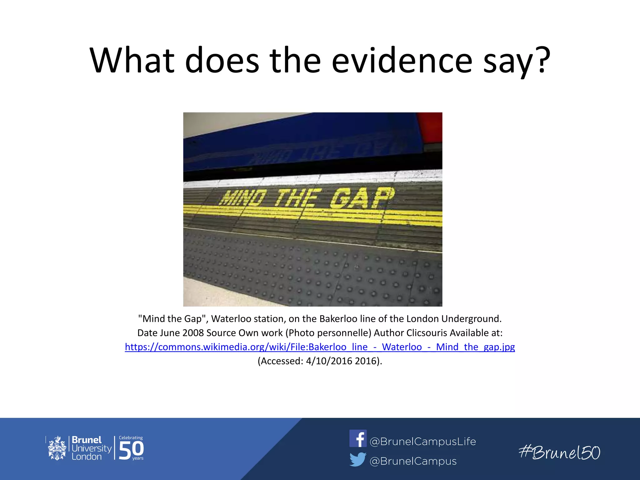 What does the evidence say?
"Mind the Gap", Waterloo station, on the Bakerloo line of the London Underground.
Date June 2008 Source Own work (Photo personnelle) Author Clicsouris Available at:
https://commons.wikimedia.org/wiki/File:Bakerloo_line_-_Waterloo_-_Mind_the_gap.jpg
(Accessed: 4/10/2016 2016).
 