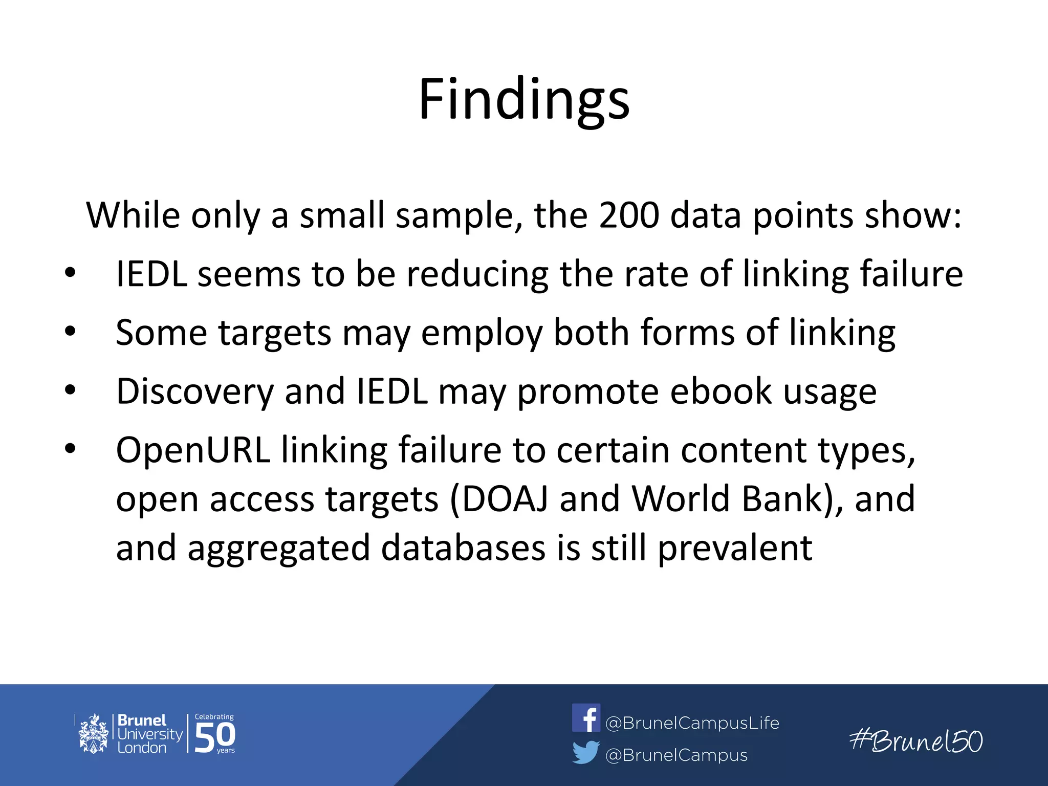 Findings
While only a small sample, the 200 data points show:
• IEDL seems to be reducing the rate of linking failure
• Some targets may employ both forms of linking
• Discovery and IEDL may promote ebook usage
• OpenURL linking failure to certain content types,
open access targets (DOAJ and World Bank), and
and aggregated databases is still prevalent
 