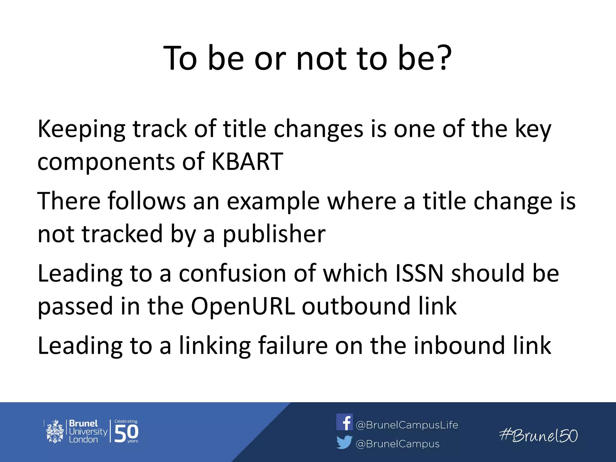 To be or not to be?
Keeping track of title changes is one of the key
components of KBART
There follows an example where a title change is
not tracked by a publisher
Leading to a confusion of which ISSN should be
passed in the OpenURL outbound link
Leading to a linking failure on the inbound link
 