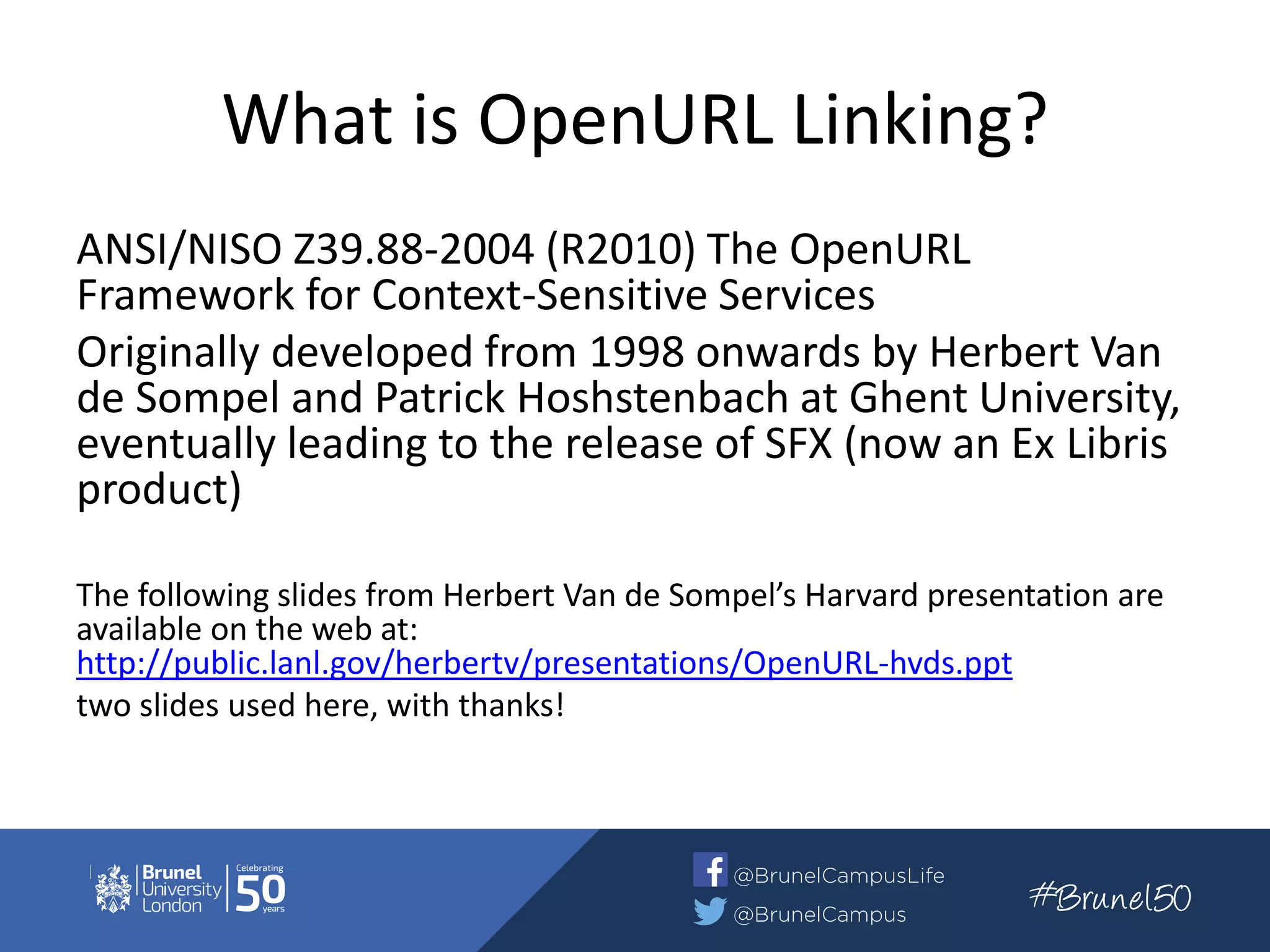 What is OpenURL Linking?
ANSI/NISO Z39.88-2004 (R2010) The OpenURL
Framework for Context-Sensitive Services
Originally developed from 1998 onwards by Herbert Van
de Sompel and Patrick Hoshstenbach at Ghent University,
eventually leading to the release of SFX (now an Ex Libris
product)
The following slides from Herbert Van de Sompel’s Harvard presentation are
available on the web at:
http://public.lanl.gov/herbertv/presentations/OpenURL-hvds.ppt
two slides used here, with thanks!
 