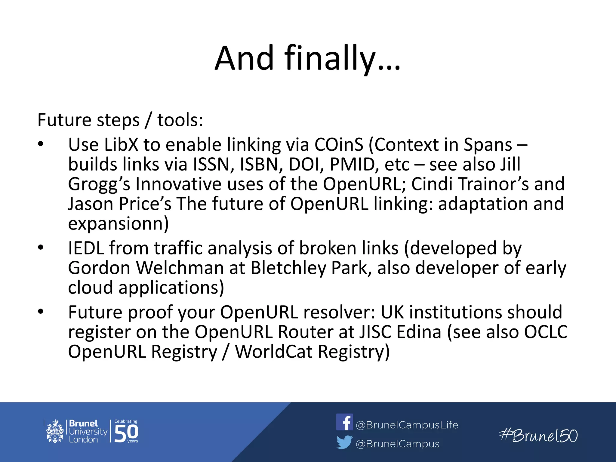 And finally…
Future steps / tools:
• Use LibX to enable linking via COinS (Context in Spans –
builds links via ISSN, ISBN, DOI, PMID, etc – see also Jill
Grogg’s Innovative uses of the OpenURL; Cindi Trainor’s and
Jason Price’s The future of OpenURL linking: adaptation and
expansionn)
• IEDL from traffic analysis of broken links (developed by
Gordon Welchman at Bletchley Park, also developer of early
cloud applications)
• Future proof your OpenURL resolver: UK institutions should
register on the OpenURL Router at JISC Edina (see also OCLC
OpenURL Registry / WorldCat Registry)
 