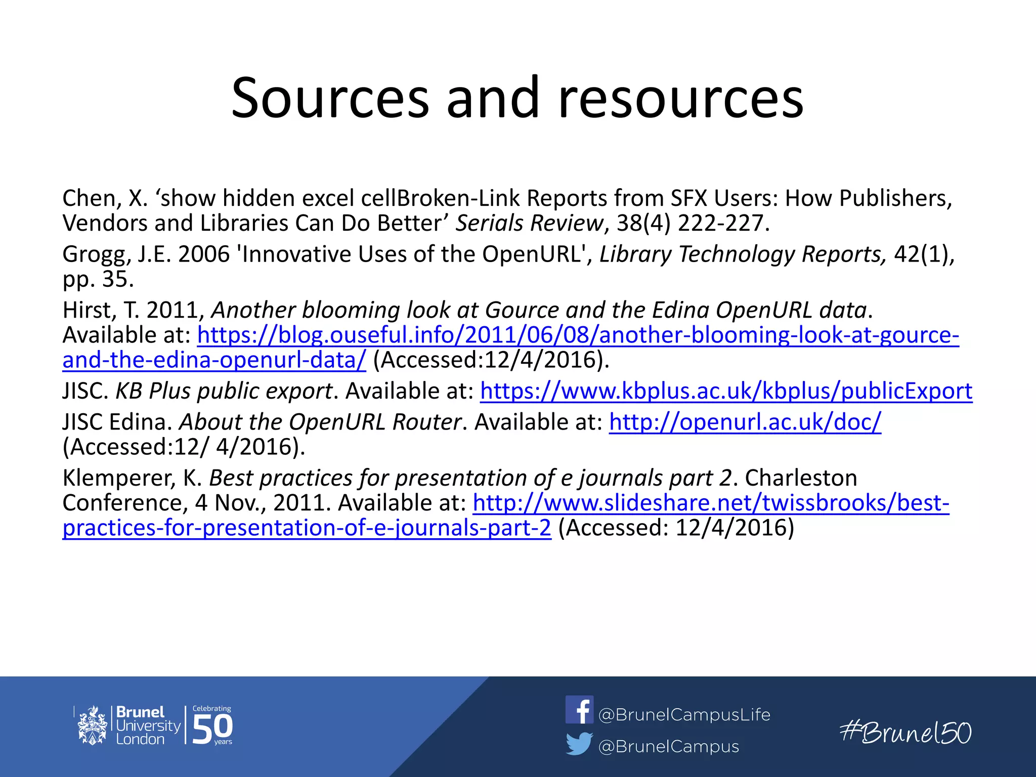 Sources and resources
Chen, X. ‘show hidden excel cellBroken-Link Reports from SFX Users: How Publishers,
Vendors and Libraries Can Do Better’ Serials Review, 38(4) 222-227.
Grogg, J.E. 2006 'Innovative Uses of the OpenURL', Library Technology Reports, 42(1),
pp. 35.
Hirst, T. 2011, Another blooming look at Gource and the Edina OpenURL data.
Available at: https://blog.ouseful.info/2011/06/08/another-blooming-look-at-gource-
and-the-edina-openurl-data/ (Accessed:12/4/2016).
JISC. KB Plus public export. Available at: https://www.kbplus.ac.uk/kbplus/publicExport
JISC Edina. About the OpenURL Router. Available at: http://openurl.ac.uk/doc/
(Accessed:12/ 4/2016).
Klemperer, K. Best practices for presentation of e journals part 2. Charleston
Conference, 4 Nov., 2011. Available at: http://www.slideshare.net/twissbrooks/best-
practices-for-presentation-of-e-journals-part-2 (Accessed: 12/4/2016)
 
