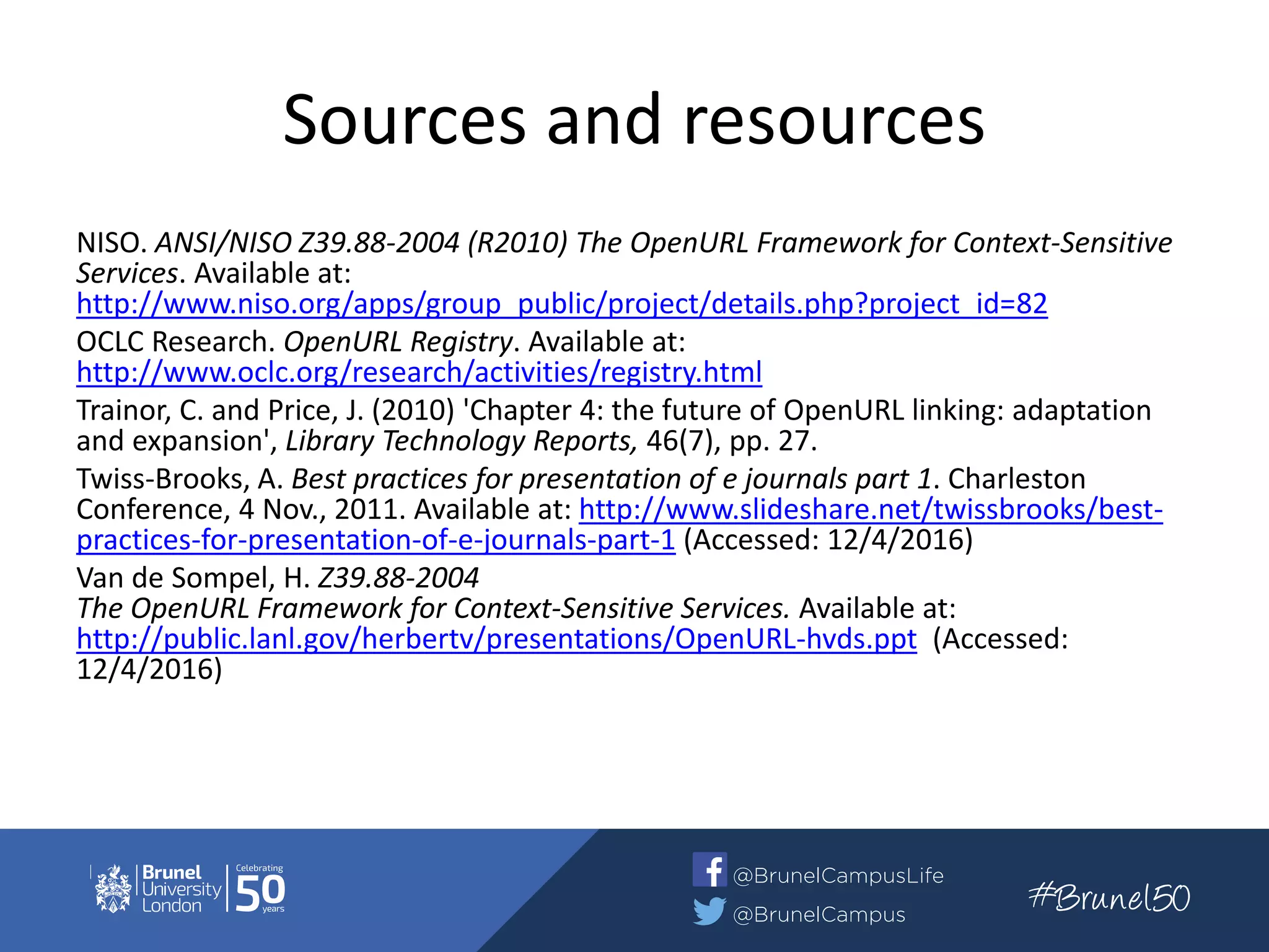 Sources and resources
NISO. ANSI/NISO Z39.88-2004 (R2010) The OpenURL Framework for Context-Sensitive
Services. Available at:
http://www.niso.org/apps/group_public/project/details.php?project_id=82
OCLC Research. OpenURL Registry. Available at:
http://www.oclc.org/research/activities/registry.html
Trainor, C. and Price, J. (2010) 'Chapter 4: the future of OpenURL linking: adaptation
and expansion', Library Technology Reports, 46(7), pp. 27.
Twiss-Brooks, A. Best practices for presentation of e journals part 1. Charleston
Conference, 4 Nov., 2011. Available at: http://www.slideshare.net/twissbrooks/best-
practices-for-presentation-of-e-journals-part-1 (Accessed: 12/4/2016)
Van de Sompel, H. Z39.88-2004
The OpenURL Framework for Context-Sensitive Services. Available at:
http://public.lanl.gov/herbertv/presentations/OpenURL-hvds.ppt (Accessed:
12/4/2016)
 
