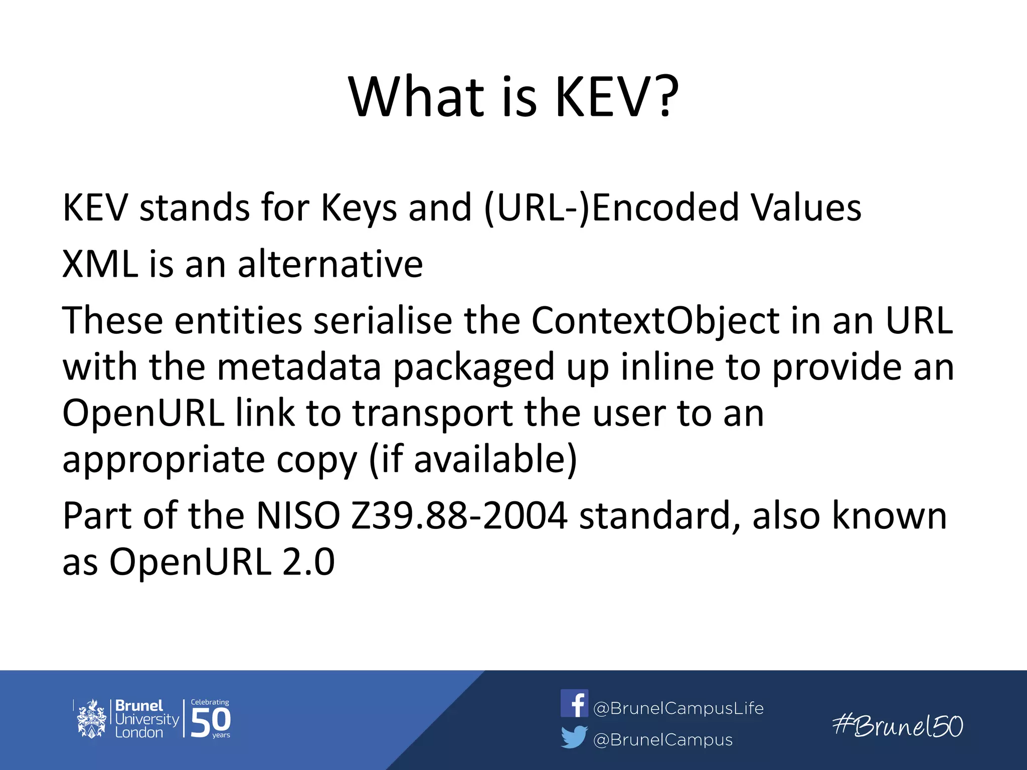 What is KEV?
KEV stands for Keys and (URL-)Encoded Values
XML is an alternative
These entities serialise the ContextObject in an URL
with the metadata packaged up inline to provide an
OpenURL link to transport the user to an
appropriate copy (if available)
Part of the NISO Z39.88-2004 standard, also known
as OpenURL 2.0
 