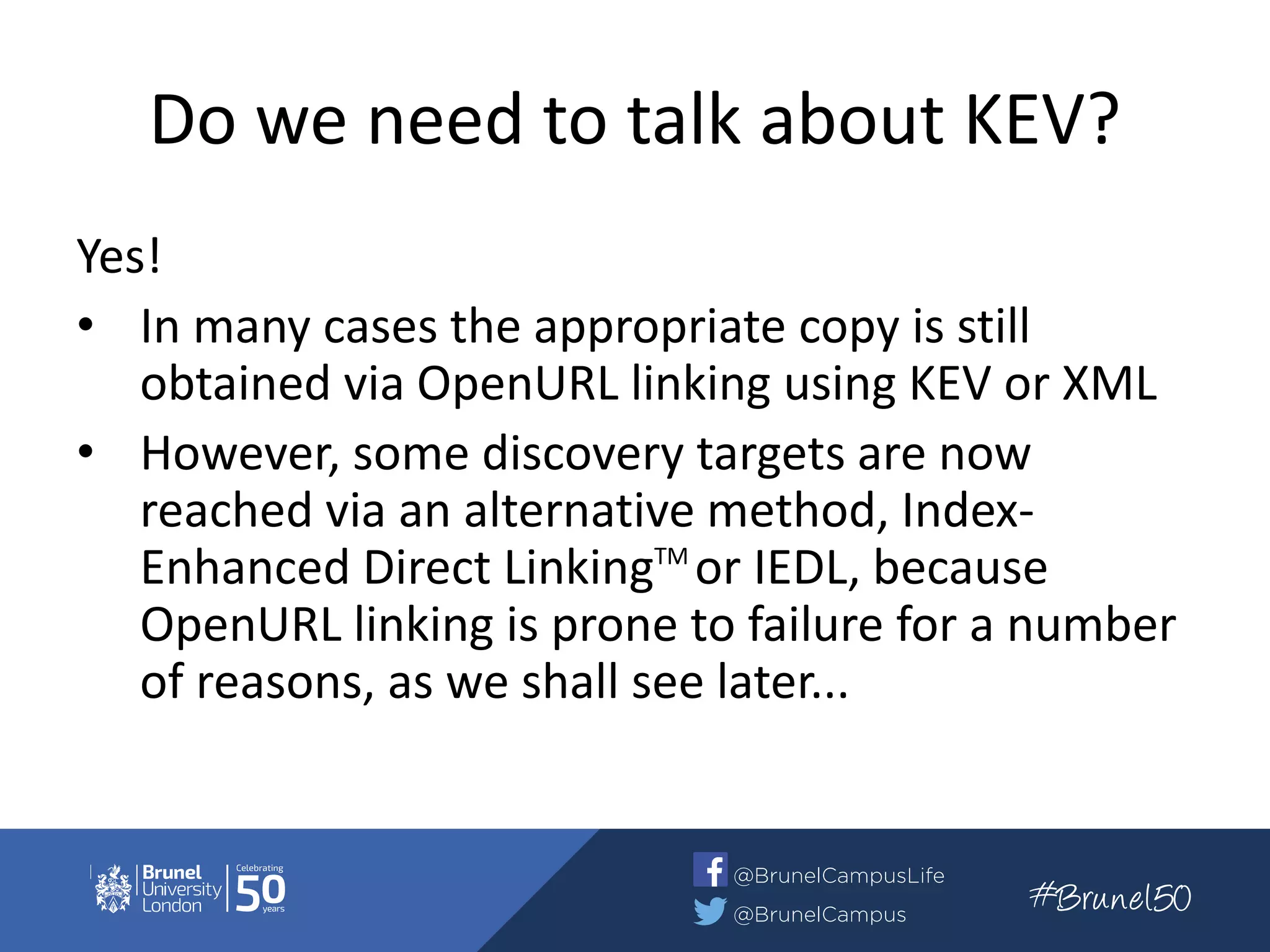 Do we need to talk about KEV?
Yes!
• In many cases the appropriate copy is still
obtained via OpenURL linking using KEV or XML
• However, some discovery targets are now
reached via an alternative method, Index-
Enhanced Direct LinkingTM
or IEDL, because
OpenURL linking is prone to failure for a number
of reasons, as we shall see later...
 