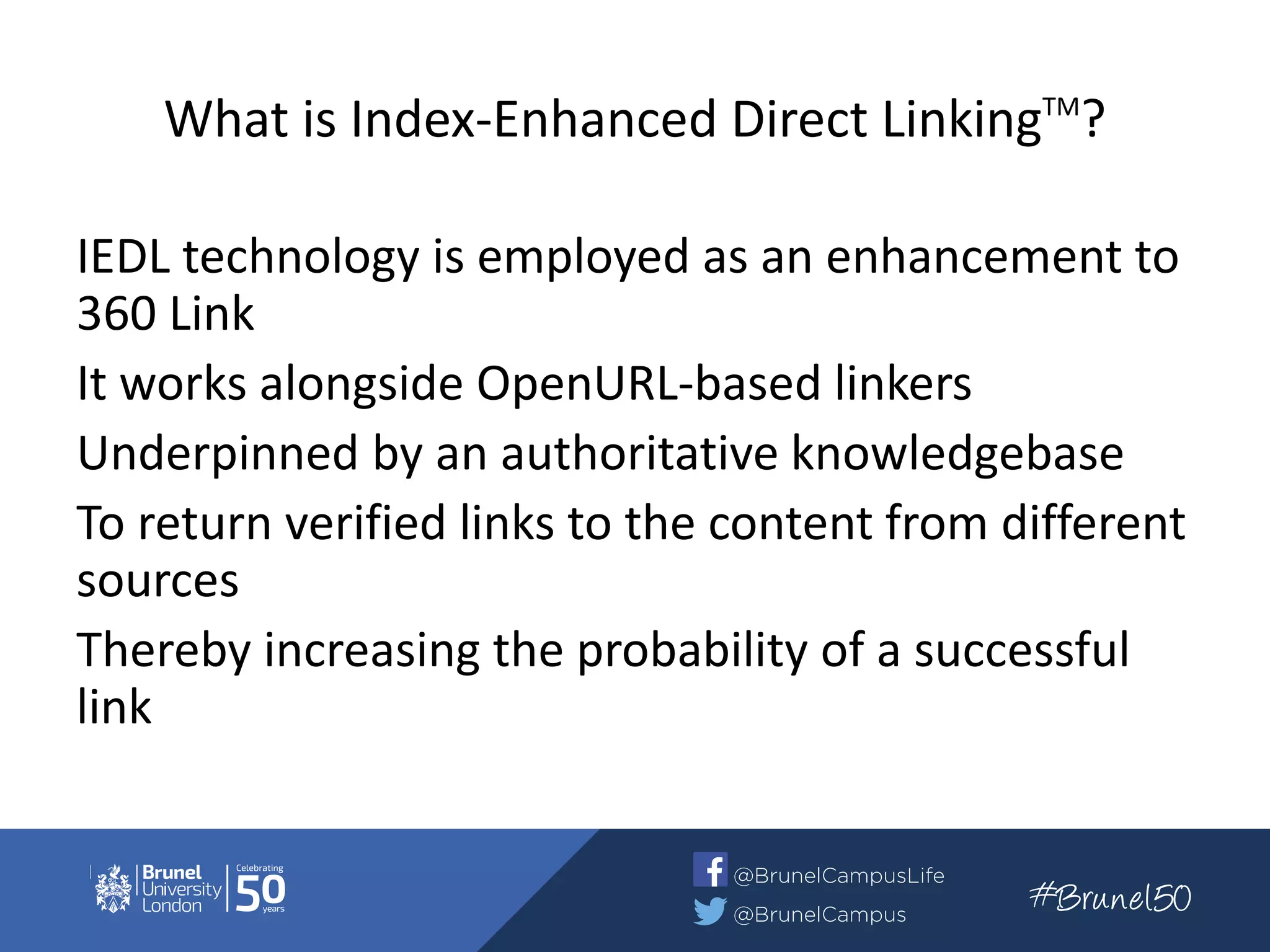 What is Index-Enhanced Direct LinkingTM
?
IEDL technology is employed as an enhancement to
360 Link
It works alongside OpenURL-based linkers
Underpinned by an authoritative knowledgebase
To return verified links to the content from different
sources
Thereby increasing the probability of a successful
link
 