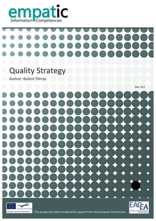  


            	
  
            	
  
            	
  
            	
  
                                                                                                                                                   	
  
            	
  
            	
  
            	
  
            	
  
            	
  




Quality	
  Strategy	
  	
  
Author:	
  Bulent	
  Yilmaz	
  	
  
                                                                                                                                 Ver:	
  0.2	
  
            	
  
            	
                              	
  




                                                                                              	
                                                          	
  
                      This	
  project	
  has	
  been	
  funded	
  with	
  support	
  from	
  the	
  European	
  Commission	
  
                      	
  
 