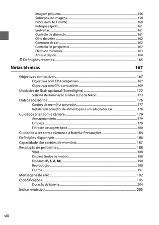 viii
Imagem pequena.............................................................................................................156
Sobrepos. de imagens....................................................................................................158
Processam. NEF (RAW) ...................................................................................................160
Retoque rápido.................................................................................................................161
Endireitar.............................................................................................................................161
Controlo de distorção.....................................................................................................161
Olho de peixe ....................................................................................................................162
Contorno de cor ...............................................................................................................162
Controlo da perspectiva................................................................................................162
Efeito de miniatura..........................................................................................................163
Antes e depois...................................................................................................................164
m Definições recentes......................................................................................................... 165
Notas técnicas 167
Objectivas compatíveis ...................................................................................................... 167
Objectivas com CPU compatíveis...................................................................................167
Objectivas sem CPU compatíveis ...................................................................................169
Unidades de flash opcional (Speedlights)................................................................... 172
Sistema de iluminação criativa (CLS) da Nikon..........................................................173
Outros acessórios ................................................................................................................. 176
Cartões de memória aprovados......................................................................................177
Instalar um conector de alimentação e um adaptador CA ...................................178
Cuidados a ter com a câmara........................................................................................... 179
Armazenamento...................................................................................................................179
Limpeza....................................................................................................................................179
Filtro de passagem baixa...................................................................................................180
Cuidados a ter com a câmara e a bateria: Precauções............................................ 184
Definições disponíveis........................................................................................................ 186
Capacidade dos cartões de memória............................................................................ 187
Resolução de problemas.................................................................................................... 188
Visor...........................................................................................................................................188
Disparo (todos os modos) .................................................................................................188
Disparos (P, S, A, M)............................................................................................................190
Reprodução ............................................................................................................................190
Outros.......................................................................................................................................191
Mensagens de erro .............................................................................................................. 192
Especificações........................................................................................................................ 195
Duração da bateria...............................................................................................................204
Índice remissivo .................................................................................................................... 205
 