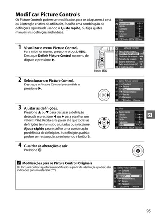 95
t
Modificar Picture Controls
Os Picture Controls podem ser modificados para se adaptarem à cena
ou à intenção criativa do utilizador. Escolha uma combinação de
definições equilibrada usando o Ajuste rápido, ou faça ajustes
manuais nas definições individuais.
1 Visualizar o menu Picture Control.
Para exibir os menus, pressione o botão G.
Destaque Definir Picture Control no menu de
disparo e pressione 2.
2 Seleccionar um Picture Control.
Destaque o Picture Control pretendido e
pressione 2.
3 Ajustar as definições.
Pressione 1 ou 3 para destacar a definição
desejada e pressione 4 ou 2 para escolher um
valor (0 96). Repita este passo até que todas as
definições tenham sido ajustadas ou seleccione
Ajuste rápido para escolher uma combinação
predefinida de definições. As definições padrão
podem ser restauradas pressionando o botão O.
4 Guardar as alterações e sair.
Pressione J.
A Modificações para os Picture Controls Originais
Os Picture Controls que foram modificados a partir das definições padrão são
indicados por um asterisco (“*”).
Botão G
 