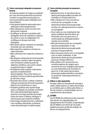 x
ATomar as precauções adequadas ao manusear
baterias
As baterias podem ter fugas ou explodir
em caso de manuseamento incorrecto.
Cumpra as seguintes precauções ao
manusear baterias para utilização com
este produto:
• Use apenas baterias aprovadas para
utilização neste equipamento.
• Não coloque em curto-circuito nem
desmonte a bateria.
• Certifique-se de que o produto está
desligado antes de substituir a bateria.
Se estiver a usar um adaptador CA,
certifique-se de que este está
desligado.
• Não tente colocar a bateria em posição
invertida nem ao contrário.
• Não exponha a bateria a chamas ou
calor excessivo.
• Não submerja nem exponha a bateria a
água.
• Recoloque a tampa do terminal quando
transportar a bateria. Não transporte
nem armazene a bateria junto de
objectos metálicos, tais como colares
ou ganchos para o cabelo.
• As baterias estão sujeitas a derrames
quando completamente
descarregadas. Para evitar danos no
produto, remova a bateria quando esta
já não tiver carga.
• Quando não estiver a utilizar a bateria,
coloque a tampa do terminal e guarde a
bateria num local fresco e seco.
• A bateria poderá estar quente logo
após a utilização ou quando o produto
tiver sido alimentado pela bateria
durante um longo período de tempo.
Antes de retirar a bateria, desligue a
câmara para que a bateria arrefeça.
• Interrompa imediatamente a utilização
caso verifique alterações na bateria,
como descoloração ou deformação.
ATome as devidas precauções ao manusear o
carregador
• Mantenha seco. A não observância
desta precaução poderá resultar em
incêndio ou choque eléctrico.
• Não coloque em curto-circuito os
terminais do carregador. A não
observância desta precaução pode
resultar em sobrequecimento e danos
ao carregador.
• O pó sobre ou nas imediações das
peças metálicas da ficha deve ser
removido com um pano seco. A
continuação da utilização poderá
resultar em incêndio.
• Não permaneça junto ao carregador
durante tempestades. A não
observância desta precaução pode
provocar choque elétrico.
• Não manuseie a ficha nem o carregador
com as mãos molhadas. A não
observância desta precaução poderá
provocar choque eléctrico.
• Não utilizar com conversores ou
transformadores de viagem para
converter de uma voltagem para outra
ou com dispositivos de inversão CC
para CA. A não observância desta
precaução poderá danificar o produto
ou provocar sobreaquecimento ou
incêndio.
AUtilizar os cabos apropriados
Ao ligar cabos às tomadas de entrada e
saída, utilize apenas os cabos fornecidos
ou vendidos para o efeito pela Nikon, a
fim de manter a conformidade com os
regulamentos do produto.
ACD-ROMs
Os CD-ROMs do software ou dos manuais
não devem ser reproduzidos em
equipamento de CD áudio. A reprodução
de CD-ROMs num leitor de CD áudio
poderá provocar perda de audição ou
danos no equipamento.
 