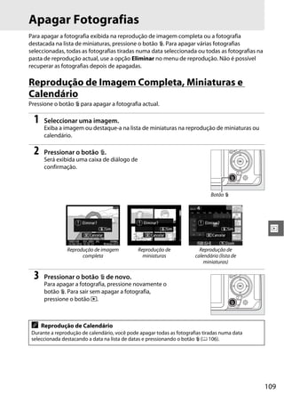 109
I
Apagar Fotografias
Para apagar a fotografia exibida na reprodução de imagem completa ou a fotografia
destacada na lista de miniaturas, pressione o botão O. Para apagar várias fotografias
seleccionadas, todas as fotografias tiradas numa data seleccionada ou todas as fotografias na
pasta de reprodução actual, use a opção Eliminar no menu de reprodução. Não é possível
recuperar as fotografias depois de apagadas.
Reprodução de Imagem Completa, Miniaturas e
Calendário
Pressione o botão O para apagar a fotografia actual.
1 Seleccionar uma imagem.
Exiba a imagem ou destaque-a na lista de miniaturas na reprodução de miniaturas ou
calendário.
2 Pressionar o botão O.
Será exibida uma caixa de diálogo de
confirmação.
3 Pressionar o botão O de novo.
Para apagar a fotografia, pressione novamente o
botão O. Para sair sem apagar a fotografia,
pressione o botão K.
Reprodução de imagem
completa
Reprodução de
miniaturas
Reprodução de
calendário (lista de
miniaturas)
A Reprodução de Calendário
Durante a reprodução de calendário, você pode apagar todas as fotografias tiradas numa data
seleccionada destacando a data na lista de datas e pressionando o botão O (0 106).
Botão O
 