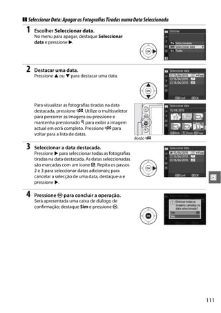 111
I
❚❚ SeleccionarData:ApagarasFotografiasTiradasnumaDataSeleccionada
1 Escolher Seleccionar data.
No menu para apagar, destaque Seleccionar
data e pressione 2.
2 Destacar uma data.
Pressione 1 ou 3 para destacar uma data.
Para visualizar as fotografias tiradas na data
destacada, pressione W. Utilize o multisseletor
para percorrer as imagens ou pressione e
mantenha pressionado X para exibir a imagem
actual em ecrã completo. Pressione W para
voltar para a lista de datas.
3 Seleccionar a data destacada.
Pressione 2 para seleccionar todas as fotografias
tiradas na data destacada. As datas seleccionadas
são marcadas com um ícone M. Repita os passos
2 e 3 para seleccionar datas adicionais; para
cancelar a selecção de uma data, destaque-a e
pressione 2.
4 Pressione J para concluir a operação.
Será apresentada uma caixa de diálogo de
confirmação; destaque Sim e pressione J.
Botão W
 