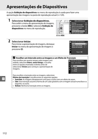 112
I
Apresentações de Diapositivos
A opção Exibição de diapositivos no menu de reprodução é usada para fazer uma
apresentação das imagens na pasta de reprodução actual (0 129).
1 Seleccionar Exibição de diapositivos.
Para exibir o menu de apresentação de imagens,
pressione o botão G e selecione Exibição de
diapositivos no menu de reprodução.
2 Seleccionar Iniciar.
Para iniciar a apresentação de imagens, destaque
Iniciar no menu de apresentação de imagens e
pressione J.
A Escolher um Intervalo entre as Imagens e um Efeito de Transição
Para escolher por quanto tempo cada imagem será
exibida, selecione Interv. entre fotogr. e escolha
entre as opções mostradas à direita antes de
seleccionar Iniciar para começar a apresentação de
imagens.
Para escolher a transição entre as imagens, seleccione
Efeitos de transição e escolha entre as seguintes opções:
• Zoom/fade: As imagens desaparecem uma para a outra com um efeito de zoom.
• Cubo: Esta transição assume a forma de um cubo giratório com a imagem actual numa face e a
seguinte, na outra.
• Nenhum: Nenhuma transição entre as imagens.
Botão G
 