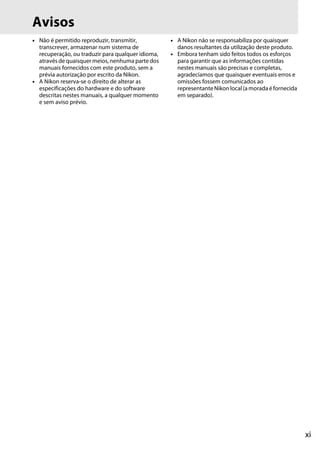 xi
Avisos
• Não é permitido reproduzir, transmitir,
transcrever, armazenar num sistema de
recuperação, ou traduzir para qualquer idioma,
através de quaisquer meios, nenhuma parte dos
manuais fornecidos com este produto, sem a
prévia autorização por escrito da Nikon.
• A Nikon reserva-se o direito de alterar as
especificações do hardware e do software
descritas nestes manuais, a qualquer momento
e sem aviso prévio.
• A Nikon não se responsabiliza por quaisquer
danos resultantes da utilização deste produto.
• Embora tenham sido feitos todos os esforços
para garantir que as informações contidas
nestes manuais são precisas e completas,
agradecíamos que quaisquer eventuais erros e
omissões fossem comunicados ao
representanteNikon local(a moradaéfornecida
em separado).
 