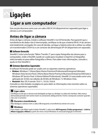 115
Q
Q
Ligações
Esta secção descreve como usar um cabo USB UC-E4 (disponível em separado) para ligar a
câmara a um computador.
Antes de ligar a câmara
Antes de ligar a câmara, instale o software ViewNX 2 no CD fornecido. Para garantir que a
transferência de dados não é interrompida, certifique-se de que a bateria EN-EL14 da câmara
está totalmente carregada. Em caso de dúvida, carregue a bateria antes de a utilizar ou utilize
um transformador CA EH-5a e um conector de alimentação EP-5A (disponíveis em separado).
❚❚ Softwarefornecido
ViewNX 2 inclui uma função "Nikon Transfer 2" para copiar fotografias da câmara para o
computador, onde o ViewNX 2 pode ser usado para visualizar e imprimir as fotografias
seleccionadas ou para editar fotografias e filmes. Para obter mais informações, consulte a
ajuda on-line ViewNX 2.
❚❚ SistemasOperativosSuportados
O software fornecido pode ser usado com os seguintes sistemas operativos:
• Windows: Windows 7 (Home Basic/Home Premium/Professional/Enterprise/Ultimate),
Windows Vista Service Pack 2 (Home Basic/Home Premium/Business/Enterprise/Ultimate) e
Windows XP Service Pack 3 (Home Edition/Professional). ViewNX 2 é executado como uma
aplicação de 32 bits nas edições de 64 bits de Windows 7 e Windows Vista.
• Macintosh: Mac OS X (versão 10.4.11, 10.5.8, 10.6.4)
Consulte os sites listados na página xiv para obter as informações mais recentes sobre os
sistemas operativos suportados.
Ligar a um computador
A Ligar cabos
Certifique-se de que a câmara está desligada ao ligar ou desligar os cabos de interface. Não exerça
demasiada pressão nem tente inserir os conectores obliquamente. Feche a tampa do conector quando
não usar o conector.
D Durante a transferência
Não desligue a câmara nem o cabo USB enquanto a transferência estiver em curso.
A Windows
Para visitar o site Nikon após instalar ViewNX 2, seleccione All Programs (Todos programas) > Link to
Nikon (Ligação a Nikon) a partir do menu inicial Windows (é necessária ligação à internet).
 