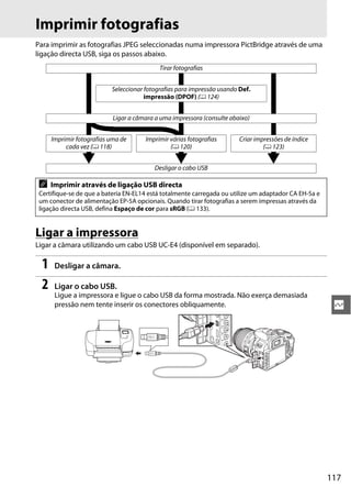 117
Q
Imprimir fotografias
Para imprimir as fotografias JPEG seleccionadas numa impressora PictBridge através de uma
ligação directa USB, siga os passos abaixo.
Ligar a impressora
Ligar a câmara utilizando um cabo USB UC-E4 (disponível em separado).
1 Desligar a câmara.
2 Ligar o cabo USB.
Ligue a impressora e ligue o cabo USB da forma mostrada. Não exerça demasiada
pressão nem tente inserir os conectores obliquamente.
Tirar fotografias
Seleccionar fotografias para impressão usando Def.
impressão (DPOF) (0 124)
Ligar a câmara a uma impressora (consulte abaixo)
Imprimir fotografias uma de
cada vez (0 118)
Imprimir várias fotografias
(0 120)
Criar impressões de índice
(0 123)
Desligar o cabo USB
A Imprimir através de ligação USB directa
Certifique-se de que a bateria EN-EL14 está totalmente carregada ou utilize um adaptador CA EH-5a e
um conector de alimentação EP-5A opcionais. Quando tirar fotografias a serem impressas através da
ligação directa USB, defina Espaço de cor para sRGB (0 133).
 