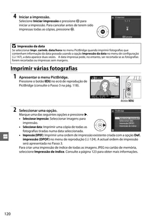 120
Q
4 Iniciar a impressão.
Selecione Iniciar impressão e pressione J para
iniciar a impressão. Para cancelar antes de terem sido
impressas todas as cópias, pressione J.
Imprimir várias fotografias
1 Apresentar o menu PictBridge.
Pressione o botão G no ecrã de reprodução de
PictBridge (consulte o Passo 3 na pág. 118).
2 Seleccionar uma opção.
Marque uma das seguintes opções e pressione 2.
• Seleccionar impressão: Seleccionar imagens para
impressão.
• Seleccionar data: Imprimir uma cópia de todas as
fotografias tiradas numa data seleccionada.
• Impressão(DPOF): Imprimir uma ordem de impressão existente criada com a opção Def.
impressão (DPOF) no menu de reprodução (0 124). A actual ordem de impressão
será apresentada no Passo 3.
Para criar uma impressão de índice de todas as imagens JPEG no cartão de memória,
seleccione Impressão de índice. Consulte a página 123 para obter mais informações.
D Impressão da data
Se seleccionar Impr. carimb. data/hora no menu PictBridge quando imprimir fotografias que
contenham informação da data gravada usando a opção Impressão da data no menu de configuração
(0 147), a data aparece duas vezes. A data impressa pode, no entanto, ser recortada se as fotografias
forem recortadas ou impressas sem margens.
Botão G
 