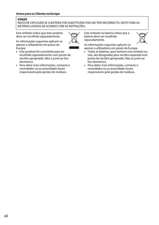 xii
Avisos para os Clientes na Europa
Este símbolo indica que este produto
deve ser recolhido separadamente.
As informações seguintes aplicam-se
apenas a utilizadores em países da
Europa:
• Este produto foi concebido para ser
recolhido separadamente num ponto de
recolha apropriado. Não o junte ao lixo
doméstico.
• Para obter mais informações, contacte o
revendedor ou as autoridades locais
responsáveis pela gestão de resíduos.
Este símbolo na bateria indica que a
bateria deve ser recolhida
separadamente.
As informações seguintes aplicam-se
apenas a utilizadores em países da Europa:
• Todas as baterias, quer tenham este símbolo ou
não, são designadas para recolha separada num
ponto de recolha apropriado. Não as junte ao
lixo doméstico.
• Para obter mais informações, contacte o
revendedor ou as autoridades locais
responsáveis pela gestão de resíduos.
ATENÇÃO
RISCO DE EXPLOSÃO SE A BATERIA FOR SUBSTITUÍDA POR UM TIPO INCORRECTO. DEITE FORA AS
BATERIAS USADAS DE ACORDO COM AS INSTRUÇÕES.
 