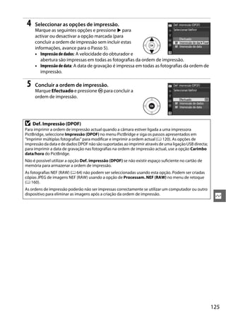 125
Q
4 Seleccionar as opções de impressão.
Marque as seguintes opções e pressione 2 para
activar ou desactivar a opção marcada (para
concluir a ordem de impressão sem incluir estas
informações, avance para o Passo 5).
• Impressão de dados: A velocidade do obturador e
abertura são impressas em todas as fotografias da ordem de impressão.
• Impressão de data: A data de gravação é impressa em todas as fotografias da ordem de
impressão.
5 Concluir a ordem de impressão.
Marque Efectuado e pressione J para concluir a
ordem de impressão.
D Def. Impressão (DPOF)
Para imprimir a ordem de impressão actual quando a câmara estiver ligada a uma impressora
PictBridge, seleccione Impressão (DPOF) no menu PictBridge e siga os passos apresentados em
“Imprimir múltiplas fotografias” para modificar e imprimir a ordem actual (0 120). As opções de
impressão da data e de dados DPOF não são suportadas ao imprimir através de uma ligação USB directa;
para imprimir a data de gravação nas fotografias na ordem de impressão actual, use a opção Carimbo
data/hora do PictBridge.
Não é possível utilizar a opção Def. impressão (DPOF) se não existir espaço suficiente no cartão de
memória para armazenar a ordem de impressão.
As fotografias NEF (RAW) (0 64) não podem ser seleccionadas usando esta opção. Podem ser criadas
cópias JPEG de imagens NEF (RAW) usando a opção de Processam. NEF (RAW) no menu de retoque
(0 160).
As ordens de impressão poderão não ser impressas correctamente se utilizar um computador ou outro
dispositivo para eliminar as imagens após a criação da ordem de impressão.
 