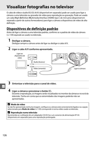 126
Q
Visualizar fotografias no televisor
O cabo de vídeo e áudio EG-D2 (A/V) (disponível em separado) pode ser usado para ligar a
câmara a uma televisão ou gravador de vídeo para reprodução ou gravação. Pode ser usado
um cabo High-Definition Multimedia Interface (HDMI) tipo C de mini pino (disponível em
separado a partir de outros fornecedores) para ligar a câmara a dispositivos de vídeo de alta
definição.
Dispositivos de definição padrão
Antes de ligar a câmara a uma televisão padrão, confirme se o padrão de vídeo da câmara
(0 139) equivale ao usado na televisão.
1 Desligar a câmara.
Desligue sempre a câmara antes de ligar ou desligar o cabo A/V.
2 Ligar o cabo A/V conforme apresentado.
3 Sintonizar a televisão para o canal de vídeo.
4 Ligar a câmara e pressionar o botão K.
Durante a reprodução, as imagens serão visualizadas no monitor da câmara e no ecrã da
televisão. Tenha em conta que as extremidades das imagens poderão não ser
apresentadas.
A Modo de vídeo
Se não for apresentada nenhuma imagem, verifique se a câmara está correctamente ligada e se a opção
seleccionada para Modo de vídeo (0 139) corresponde à norma vídeo usada na televisão.
A Reprodução numa televisão
Recomenda-se a utilização de um adaptador CA EH-5a e um conector de alimentação EP-5A
(disponíveis em separado) para uma reprodução prolongada.
Ligar ao
dispositivo de
vídeo
Ligar à câmara
Áudio (branco)
Vídeo (amarelo)
 