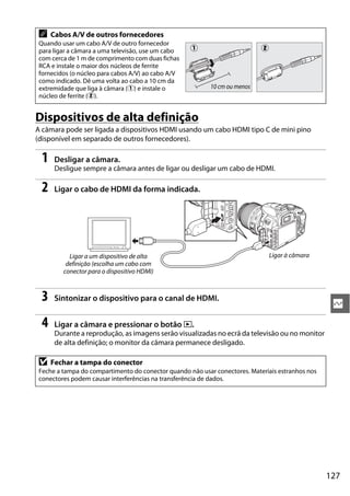 127
Q
Dispositivos de alta definição
A câmara pode ser ligada a dispositivos HDMI usando um cabo HDMI tipo C de mini pino
(disponível em separado de outros fornecedores).
1 Desligar a câmara.
Desligue sempre a câmara antes de ligar ou desligar um cabo de HDMI.
2 Ligar o cabo de HDMI da forma indicada.
3 Sintonizar o dispositivo para o canal de HDMI.
4 Ligar a câmara e pressionar o botão K.
Durante a reprodução, as imagens serão visualizadas no ecrã da televisão ou no monitor
de alta definição; o monitor da câmara permanece desligado.
A Cabos A/V de outros fornecedores
Quando usar um cabo A/V de outro fornecedor
para ligar a câmara a uma televisão, use um cabo
com cerca de 1 m de comprimento com duas fichas
RCA e instale o maior dos núcleos de ferrite
fornecidos (o núcleo para cabos A/V) ao cabo A/V
como indicado. Dê uma volta ao cabo a 10 cm da
extremidade que liga à câmara (q) e instale o
núcleo de ferrite (w).
D Fechar a tampa do conector
Feche a tampa do compartimento do conector quando não usar conectores. Materiais estranhos nos
conectores podem causar interferências na transferência de dados.
q w
10 cm ou menos
Ligar a um dispositivo de alta
definição (escolha um cabo com
conector para o dispositivo HDMI)
Ligar à câmara
 
