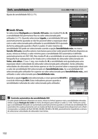 132
i
Ajuste de sensibilidade ISO (0 71).
❚❚ Sensib.ISOauto.
Se seleccionar Desligado para Sensib. ISO auto. nos modos P, S, A e M,
a sensibilidade ISO permanece fixa no valor seleccionado pelo
utilizador (0 71). Quando seleccionar Ligado, a sensibilidade ISO será
automaticamente ajustada se não for possível obter a exposição ideal
com o valor seleccionado pelo utilizador (a sensibilidade ISO é ajustada
da forma adequada quando o flash é usado). O valor máximo da
sensibilidade ISO pode ser seleccionado usando a opção Sensibilidade máx. no menu
Sensib. ISO auto. (escolha valores mais baixos para evitar ruído (pixels brilhantes dispostos ao
acaso, névoa ou linhas); o valor mínimo para a sensibilidade ISO automática é definido
automaticamente em ISO 100). Nos modos P e A, a sensibilidade só será ajustada no caso de a
fotografia ficar subexposta se for tirada com a velocidade do obturador seleccionada em
Veloc. mín obtur. (1/2000–1 seg.; nos modos S e M, a sensibilidade será ajustada para uma
exposição ideal à velocidade do obturador seleccionada pelo utilizador). Serão utilizadas
velocidades do obturador mais lentas apenas se não for possível obter a exposição ideal com
o valor de sensibilidade ISO seleccionado em Sensibilidade máx. Se a sensibilidade ISO
seleccionada pelo utilizador for superior ao valor seleccionado para Sensibilidade máx., será
utilizado o valor seleccionado para Sensibilidade máx.
Quando a opção Ligado está seleccionada, o visor apresenta ISO-AUTO e
o ecrã de informação ISO-A. Estes indicadores piscam quando a
sensibilidade é alterada do valor seleccionado pelo utilizador.
Defs. sensibilidade ISO Botão G ➜ C menu de disparo
A Controlo automático da sensibilidade ISO
O ruído (pixels brilhantes dispostos ao acaso, névoa ou linhas) aparece mais a sensibilidades elevadas.
Utilize a opção Redução do ruído no menu de disparo para reduzir o ruído (0 134). Tenha em conta
que a sensibilidade ISO pode ser aumentada automaticamente quando o controlo da sensibilidade ISO
automático for usado juntamente com os modos de flash de sincronização lenta (disponível com o flash
incorporado e unidades de flash SB-900, SB-800, SB-600 e SB-400), possivelmente impedindo a câmara
de seleccionar velocidades de obturador mais lentas.
 