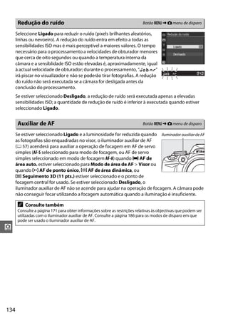 134
i
Seleccione Ligado para reduzir o ruído (pixels brilhantes aleatórios,
linhas ou nevoeiro). A redução do ruído entra em efeito a todas as
sensibilidades ISO mas é mais perceptível a maiores valores. O tempo
necessário para o processamento a velocidades de obturador menores
que cerca de oito segundos ou quando a temperatura interna da
câmara e a sensiblidade ISO estão elevadas é, aproximadamente, igual
à actual velocidade de obturador; durante o processamento, “l m”
irá piscar no visualizador e não se poderão tirar fotografias. A redução
do ruído não será executada se a câmara for desligada antes da
conclusão do processamento.
Se estiver seleccionado Desligado, a redução de ruído será executada apenas a elevadas
sensibilidades ISO; a quantidade de redução de ruído é inferior à executada quando estiver
seleccionado Ligado.
Se estiver seleccionado Ligado e a luminosidade for reduzida quando
as fotografias são enquadradas no visor, o iluminador auxiliar de AF
(0 57) acenderá para auxiliar a operação de focagem em AF de servo
simples (AF-S seleccionado para modo de focagem, ou AF de servo
simples seleccionado em modo de focagem AF-A) quando e AF de
área auto. estiver seleccionado para Modo de área de AF > Visor ou
quando c AF de ponto único, d AF de área dinâmica, ou
f Seguimento 3D (11 pts.) estiver seleccionado e o ponto de
focagem central for usado. Se estiver seleccionado Desligado, o
iluminador auxiliar de AF não se acende para ajudar na operação de focagem. A câmara pode
não conseguir focar utilizando a focagem automática quando a iluminação é insuficiente.
Redução do ruído Botão G ➜ C menu de disparo
Auxiliar de AF Botão G ➜ C menu de disparo
A Consulte também
Consulte a página 171 para obter informações sobre as restrições relativas às objectivas que podem ser
utilizadas com o iluminador auxiliar de AF. Consulte a página 186 para os modos de disparo em que
pode ser usado o iluminador auxiliar de AF.
Iluminadorauxiliarde AF
 