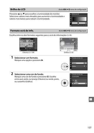 137
g
Pressione 1 ou 3 para escolher a luminosidade do monitor.
Seleccione valores mais elevados para aumentar a luminosidade e
valores mais baixos para reduzir a luminosidade.
Escolha entre os dois formatos seguintes para o ecrã de informações (0 6).
1 Seleccionar um formato.
Marque uma opção e pressione 2.
2 Seleccionar uma cor de fundo.
Marque uma cor de fundo e pressione J. Escolha
entre azul, preto, ou laranja (Clássico) ou verde, preto,
ou castanho (Gráfico).
Brilho do LCD Botão G ➜ B menu de configuração
Formato ecrã de info. BotãoG ➜ B menu de configuração
Clássico (0 138) Gráfico (0 6)
 
