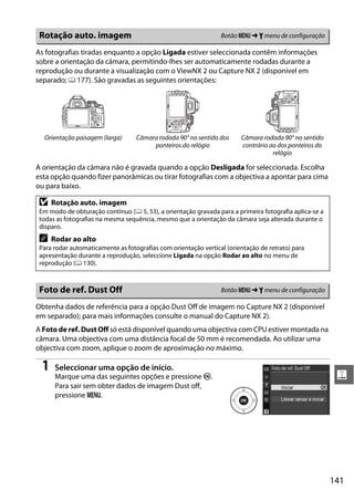 141
g
As fotografias tiradas enquanto a opção Ligada estiver seleccionada contêm informações
sobre a orientação da câmara, permitindo-lhes ser automaticamente rodadas durante a
reprodução ou durante a visualização com o ViewNX 2 ou Capture NX 2 (disponível em
separado; 0 177). São gravadas as seguintes orientações:
A orientação da câmara não é gravada quando a opção Desligada for seleccionada. Escolha
esta opção quando fizer panorâmicas ou tirar fotografias com a objectiva a apontar para cima
ou para baixo.
Obtenha dados de referência para a opção Dust Off de imagem no Capture NX 2 (disponível
em separado); para mais informações consulte o manual do Capture NX 2).
A Foto de ref. Dust Off só está disponível quando uma objectiva com CPU estiver montada na
câmara. Uma objectiva com uma distância focal de 50 mm é recomendada. Ao utilizar uma
objectiva com zoom, aplique o zoom de aproximação no máximo.
1 Seleccionar uma opção de início.
Marque uma das seguintes opções e pressione J.
Para sair sem obter dados de imagem Dust off,
pressione G.
Rotação auto. imagem Botão G ➜ B menu de configuração
Orientação paisagem (larga) Câmara rodada 90° no sentido dos
ponteiros do relógio
Câmara rodada 90° no sentido
contrário ao dos ponteiros do
relógio
D Rotação auto. imagem
Em modo de obturação contínuo (0 5, 53), a orientação gravada para a primeira fotografia aplica-se a
todas as fotografias na mesma sequência, mesmo que a orientação da câmara seja alterada durante o
disparo.
A Rodar ao alto
Para rodar automaticamente as fotografias com orientação vertical (orientação de retrato) para
apresentação durante a reprodução, seleccione Ligada na opção Rodar ao alto no menu de
reprodução (0 130).
Foto de ref. Dust Off Botão G ➜ B menu de configuração
 