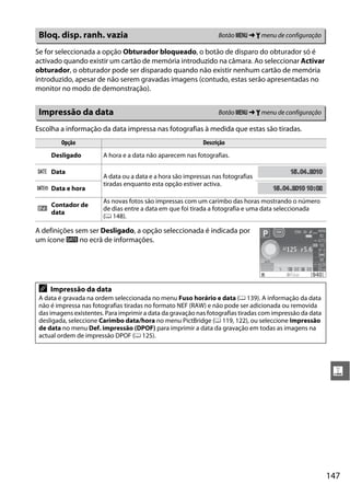 147
g
Se for seleccionada a opção Obturador bloqueado, o botão de disparo do obturador só é
activado quando existir um cartão de memória introduzido na câmara. Ao seleccionar Activar
obturador, o obturador pode ser disparado quando não existir nenhum cartão de memória
introduzido, apesar de não serem gravadas imagens (contudo, estas serão apresentadas no
monitor no modo de demonstração).
Escolha a informação da data impressa nas fotografias à medida que estas são tiradas.
A definições sem ser Desligado, a opção seleccionada é indicada por
um ícone d no ecrã de informações.
Bloq. disp. ranh. vazia Botão G ➜ B menu de configuração
Impressão da data Botão G ➜ B menu de configuração
Opção Descrição
Desligado A hora e a data não aparecem nas fotografias.
a Data
A data ou a data e a hora são impressas nas fotografias
tiradas enquanto esta opção estiver activa.
b Data e hora
c
Contador de
data
As novas fotos são impressas com um carimbo das horas mostrando o número
de dias entre a data em que foi tirada a fotografia e uma data seleccionada
(0 148).
A Impressão da data
A data é gravada na ordem seleccionada no menu Fuso horário e data (0 139). A informação da data
não é impressa nas fotografias tiradas no formato NEF (RAW) e não pode ser adicionada ou removida
das imagens existentes. Para imprimir a data da gravação nas fotografias tiradas com impressão da data
desligada, seleccione Carimbo data/hora no menu PictBridge (0 119, 122), ou seleccione Impressão
de data no menu Def. impressão (DPOF) para imprimir a data da gravação em todas as imagens na
actual ordem de impressão DPOF (0 125).
1515.0404.2010201015.04.2010
1515.0404.2010 102010 10:020215.04.2010 10:02
 