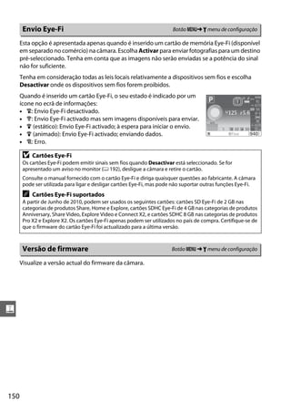 150
g
Esta opção é apresentada apenas quando é inserido um cartão de memória Eye-Fi (disponível
em separado no comércio) na câmara. Escolha Activar para enviar fotografias para um destino
pré-seleccionado. Tenha em conta que as imagens não serão enviadas se a potência do sinal
não for suficiente.
Tenha em consideração todas as leis locais relativamente a dispositivos sem fios e escolha
Desactivar onde os dispositivos sem fios forem proibidos.
Quando é inserido um cartão Eye-Fi, o seu estado é indicado por um
ícone no ecrã de informações:
• 6: Envio Eye-Fi desactivado.
• 7: Envio Eye-Fi activado mas sem imagens disponíveis para enviar.
• 8 (estático): Envio Eye-Fi activado; à espera para iniciar o envio.
• 8 (animado): Envio Eye-Fi activado; enviando dados.
• !: Erro.
Visualize a versão actual do firmware da câmara.
Envio Eye-Fi Botão G➜ B menu de configuração
D Cartões Eye-Fi
Os cartões Eye-Fi podem emitir sinais sem fios quando Desactivar está seleccionado. Se for
apresentado um aviso no monitor (0 192), desligue a câmara e retire o cartão.
Consulte o manual fornecido com o cartão Eye-Fi e diriga quaisquer questões ao fabricante. A câmara
pode ser utilizada para ligar e desligar cartões Eye-Fi, mas pode não suportar outras funções Eye-Fi.
A Cartões Eye-Fi suportados
A partir de Junho de 2010, podem ser usados os seguintes cartões: cartões SD Eye-Fi de 2 GB nas
categorias de produtos Share, Home e Explore, cartões SDHC Eye-Fi de 4 GB nas categorias de produtos
Anniversary, Share Video, Explore Video e Connect X2, e cartões SDHC 8 GB nas categorias de produtos
Pro X2 e Explore X2. Os cartões Eye-Fi apenas podem ser utilizados no país de compra. Certifique-se de
que o firmware do cartão Eye-Fi foi actualizado para a última versão.
Versão de firmware Botão G ➜ B menu de configuração
 