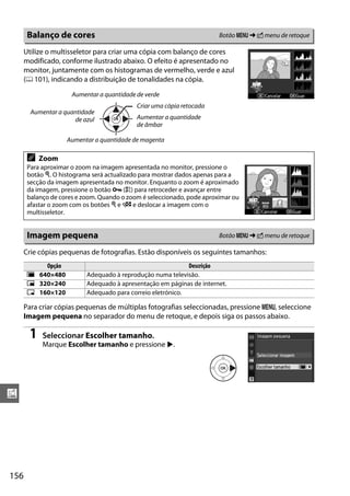 156
u
Utilize o multisseletor para criar uma cópia com balanço de cores
modificado, conforme ilustrado abaixo. O efeito é apresentado no
monitor, juntamente com os histogramas de vermelho, verde e azul
(0 101), indicando a distribuição de tonalidades na cópia.
Crie cópias pequenas de fotografias. Estão disponíveis os seguintes tamanhos:
Para criar cópias pequenas de múltiplas fotografias seleccionadas, pressione G, seleccione
Imagem pequena no separador do menu de retoque, e depois siga os passos abaixo.
1 Seleccionar Escolher tamanho.
Marque Escolher tamanho e pressione 2.
Balanço de cores Botão G ➜ N menu de retoque
A Zoom
Para aproximar o zoom na imagem apresentada no monitor, pressione o
botão X. O histograma será actualizado para mostrar dados apenas para a
secção da imagem apresentada no monitor. Enquanto o zoom é aproximado
da imagem, pressione o botão L (A) para retroceder e avançar entre
balanço de cores e zoom. Quando o zoom é seleccionado, pode aproximar ou
afastar o zoom com os botões X e W e deslocar a imagem com o
multisseletor.
Imagem pequena Botão G ➜ N menu de retoque
Opção Descrição
0 640×480 Adequado à reprodução numa televisão.
1 320×240 Adequado à apresentação em páginas de internet.
2 160×120 Adequado para correio eletrónico.
Aumentar a quantidade de magenta
Aumentar a quantidade de verde
Aumentar a quantidade
de azul Aumentar a quantidade
de âmbar
Criar uma cópia retocada
 